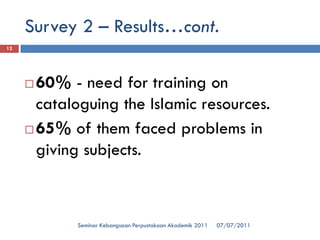 07/07/2011 
Seminar Kebangsaan Perpustakaan Akademik 2011 
12 
60% -need for training on cataloguing the Islamic resources. 
65% of them faced problems in giving subjects. 
Survey 2 –Results…cont.  