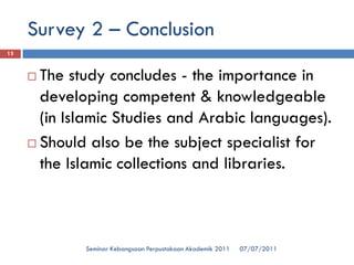 07/07/2011 
Seminar Kebangsaan Perpustakaan Akademik 2011 
13 
The study concludes -the importance in developing competent & knowledgeable (in Islamic Studies and Arabic languages). 
Should also be the subject specialist for the Islamic collections and libraries. 
Survey 2 –Conclusion  