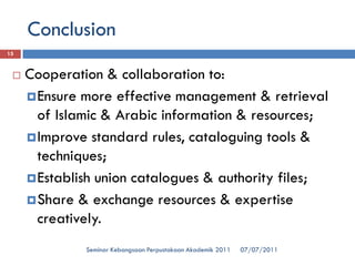 Conclusion 
07/07/2011 
Seminar Kebangsaan Perpustakaan Akademik 2011 
15 
Cooperation & collaboration to: 
Ensure more effective management & retrieval of Islamic & Arabic information & resources; 
Improve standard rules, cataloguing tools & techniques; 
Establish union catalogues & authority files; 
Share & exchange resources & expertise creatively.  