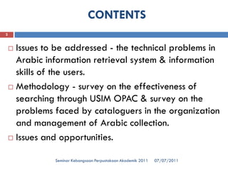 CONTENTS 
07/07/2011Seminar Kebangsaan Perpustakaan Akademik 2011 
2 
Issues to be addressed -the technical problems in Arabic information retrieval system & information skills of the users. 
Methodology -survey on the effectiveness of searching through USIM OPAC & survey on the problems faced by cataloguers in the organization and management of Arabic collection. 
Issues and opportunities.  
