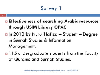 Survey 1 
07/07/2011 
Seminar Kebangsaan Perpustakaan Akademik 2011 
4 
Effectiveness of searching Arabic resources through USIM Library OPAC 
In 2010 by NurulHafiza–Student –Degree in SunnahStudies & Information Management. 
115 undergraduate students from the Faculty of Quranicand SunnahStudies.  