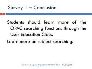 07/07/2011 
Seminar Kebangsaan Perpustakaan Akademik 2011 
9 
StudentsshouldlearnmoreoftheOPACsearchingfunctionsthroughtheUserEducationClass. 
Learnmoreonsubjectsearching. 
Survey 1 –Conclusion  