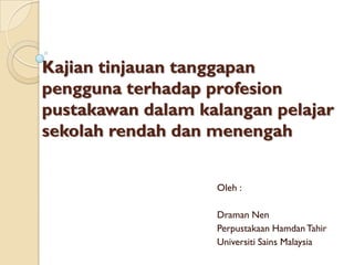 Kajiantinjauantanggapanpenggunaterhadapprofesionpustakawandalamkalanganpelajarsekolahrendahdanmenengah 
Oleh: 
DramanNen 
PerpustakaanHamdanTahir 
UniversitiSainsMalaysia  