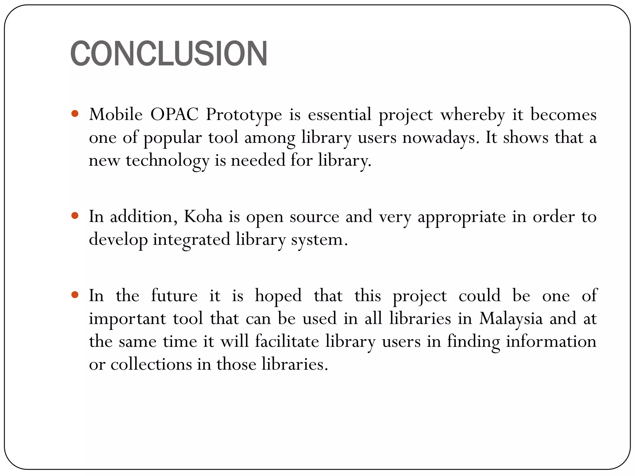 CONCLUSION 
MobileOPACPrototypeisessentialprojectwherebyitbecomesoneofpopulartoolamonglibraryusersnowadays.Itshowsthatanewtechnologyisneededforlibrary. 
Inaddition,Kohaisopensourceandveryappropriateinordertodevelopintegratedlibrarysystem. 
InthefutureitishopedthatthisprojectcouldbeoneofimportanttoolthatcanbeusedinalllibrariesinMalaysiaandatthesametimeitwillfacilitatelibraryusersinfindinginformationorcollectionsinthoselibraries.  