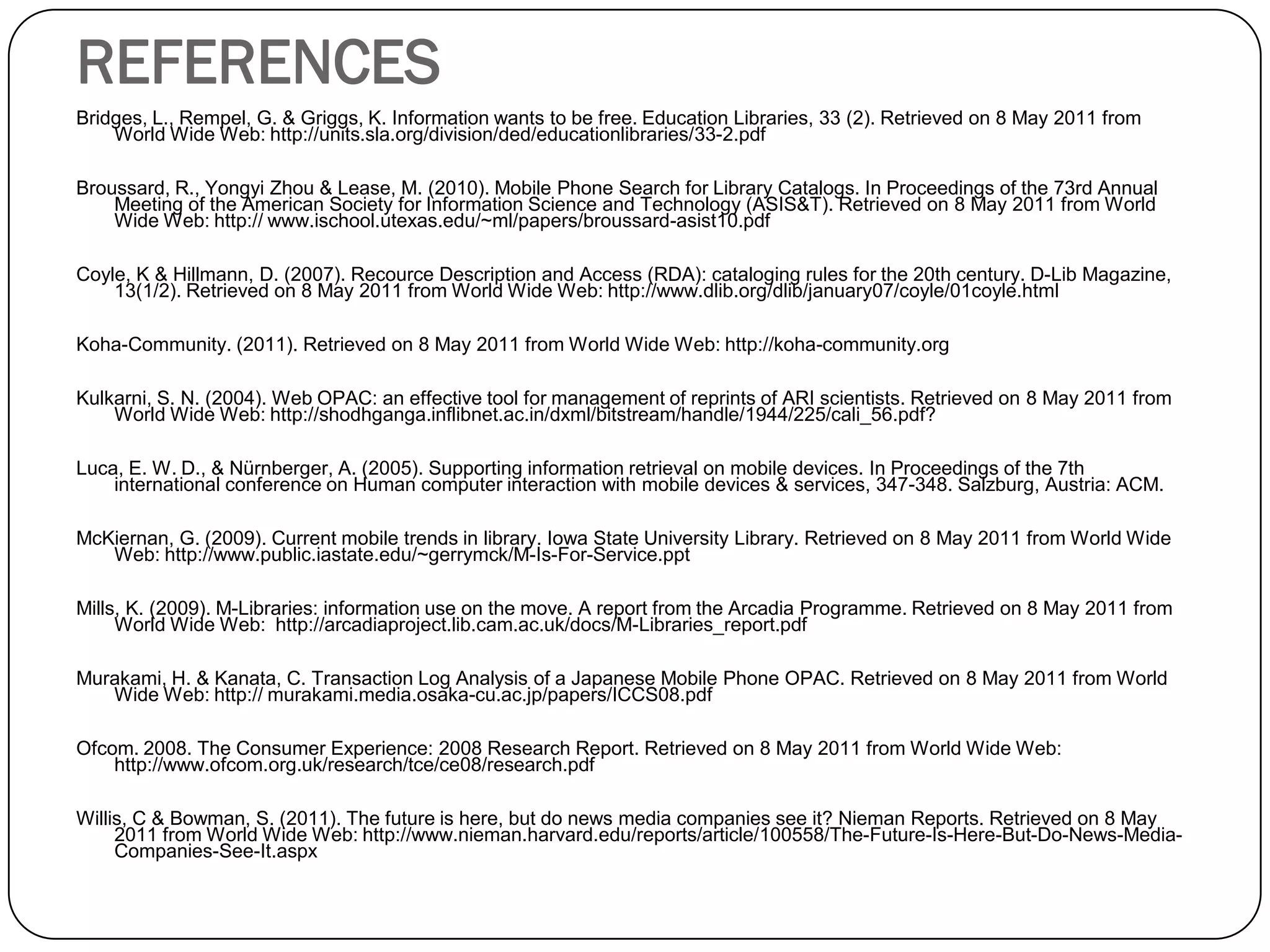REFERENCES 
Bridges, L., Rempel, G. & Griggs, K. Information wants to be free. Education Libraries, 33 (2). Retrieved on 8 May 2011 from World Wide Web: http://units.sla.org/division/ded/educationlibraries/33-2.pdf 
Broussard, R., YongyiZhou & Lease, M. (2010). Mobile Phone Search for Library Catalogs. In Proceedings of the 73rd Annual Meeting of the American Society for Information Science and Technology (ASIS&T). Retrieved on 8 May 2011 from World Wide Web: http:// www.ischool.utexas.edu/~ml/papers/broussard-asist10.pdf 
Coyle, K & Hillmann, D. (2007). RecourceDescription and Access (RDA): cataloging rules for the 20th century. D-Lib Magazine, 13(1/2). Retrieved on 8 May 2011 from World Wide Web: http://www.dlib.org/dlib/january07/coyle/01coyle.html 
Koha-Community. (2011). Retrieved on 8 May 2011 from World Wide Web: http://koha-community.org 
Kulkarni, S. N. (2004). Web OPAC: an effective tool for management of reprints of ARI scientists. Retrieved on 8 May 2011 from World Wide Web: http://shodhganga.inflibnet.ac.in/dxml/bitstream/handle/1944/225/cali_56.pdf? 
Luca, E. W. D., & Nürnberger, A. (2005). Supportinginformation retrievalon mobile devices. In Proceedings of the 7th international conference on Human computer interaction with mobile devices & services, 347-348. Salzburg, Austria: ACM. 
McKiernan, G. (2009). Current mobile trends in library. Iowa State University Library. Retrieved on 8 May 2011 from World Wide Web: http://www.public.iastate.edu/~gerrymck/M-Is-For-Service.ppt 
Mills, K. (2009). M-Libraries: information use on the move. A report from the Arcadia Programme. Retrieved on 8 May 2011 from World Wide Web: http://arcadiaproject.lib.cam.ac.uk/docs/M-Libraries_report.pdf 
Murakami, H. & Kanata, C. Transaction Log Analysis of a Japanese Mobile Phone OPAC. Retrieved on 8 May 2011 from World Wide Web: http:// murakami.media.osaka-cu.ac.jp/papers/ICCS08.pdf 
Ofcom. 2008. The Consumer Experience: 2008 Research Report. Retrieved on 8 May 2011 from World Wide Web: http://www.ofcom.org.uk/research/tce/ce08/research.pdf 
Willis, C & Bowman, S. (2011). The future is here, but do news media companies see it? NiemanReports. Retrieved on 8 May 2011 from World Wide Web: http://www.nieman.harvard.edu/reports/article/100558/The-Future-Is-Here-But-Do-News-Media- Companies-See-It.aspx 