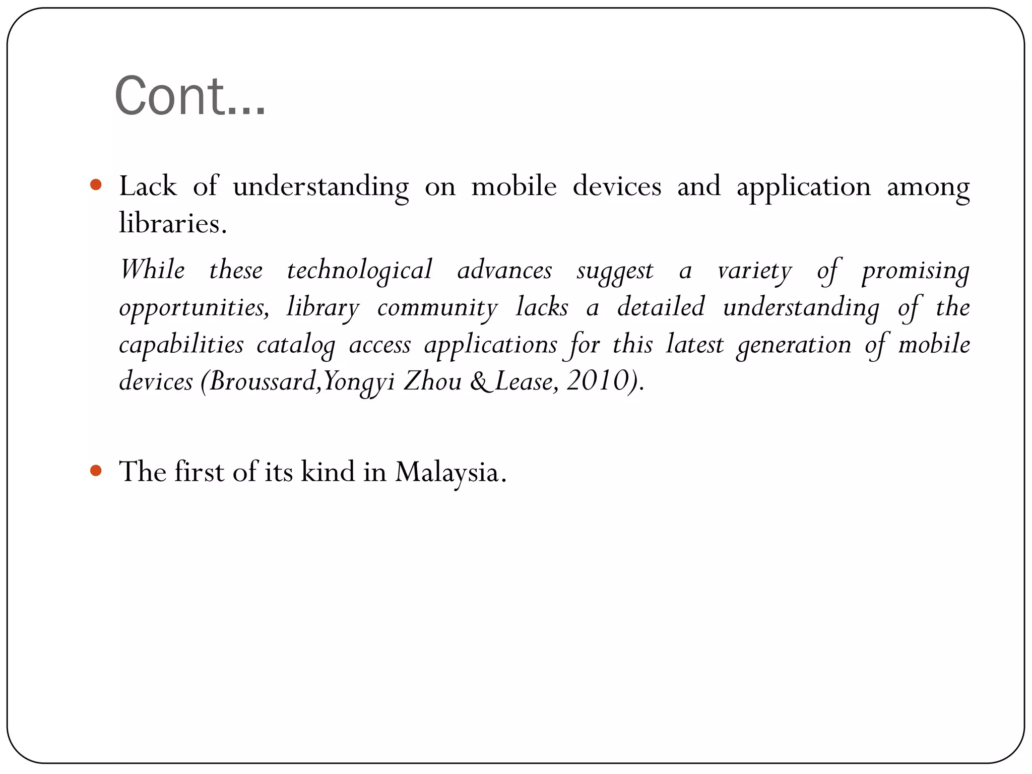 Cont… 
Lackofunderstandingonmobiledevicesandapplicationamonglibraries. 
Whilethesetechnologicaladvancessuggestavarietyofpromisingopportunities,librarycommunitylacksadetailedunderstandingofthecapabilitiescatalogaccessapplicationsforthislatestgenerationofmobiledevices(Broussard,YongyiZhou&Lease,2010). 
ThefirstofitskindinMalaysia.  