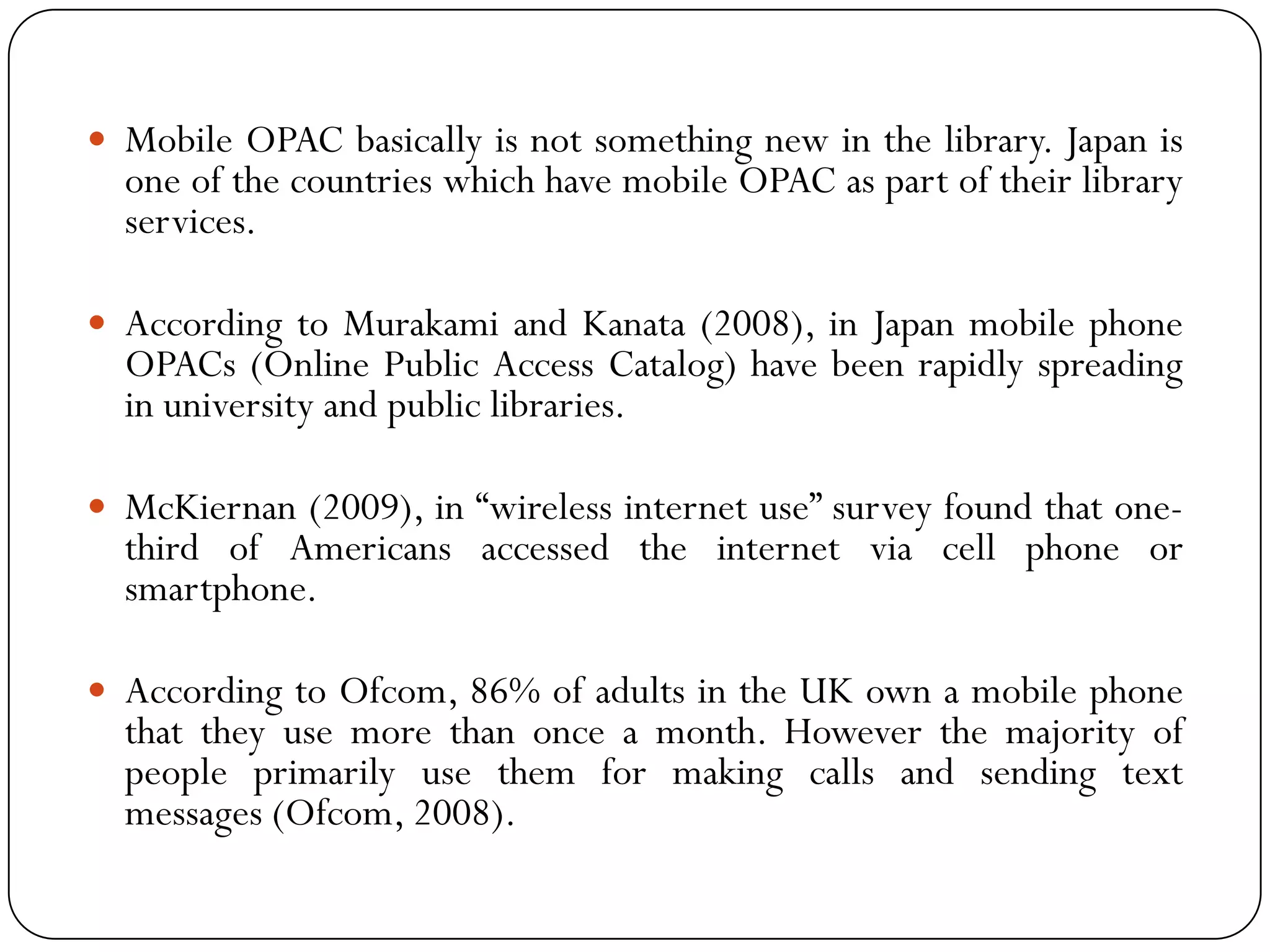 MobileOPACbasicallyisnotsomethingnewinthelibrary.JapanisoneofthecountrieswhichhavemobileOPACaspartoftheirlibraryservices. 
AccordingtoMurakamiandKanata(2008),inJapanmobilephoneOPACs(OnlinePublicAccessCatalog)havebeenrapidlyspreadinginuniversityandpubliclibraries. 
McKiernan(2009),in“wirelessinternetuse”surveyfoundthatone- thirdofAmericansaccessedtheinternetviacellphoneorsmartphone. 
AccordingtoOfcom,86%ofadultsintheUKownamobilephonethattheyusemorethanonceamonth.Howeverthemajorityofpeopleprimarilyusethemformakingcallsandsendingtextmessages(Ofcom,2008).  