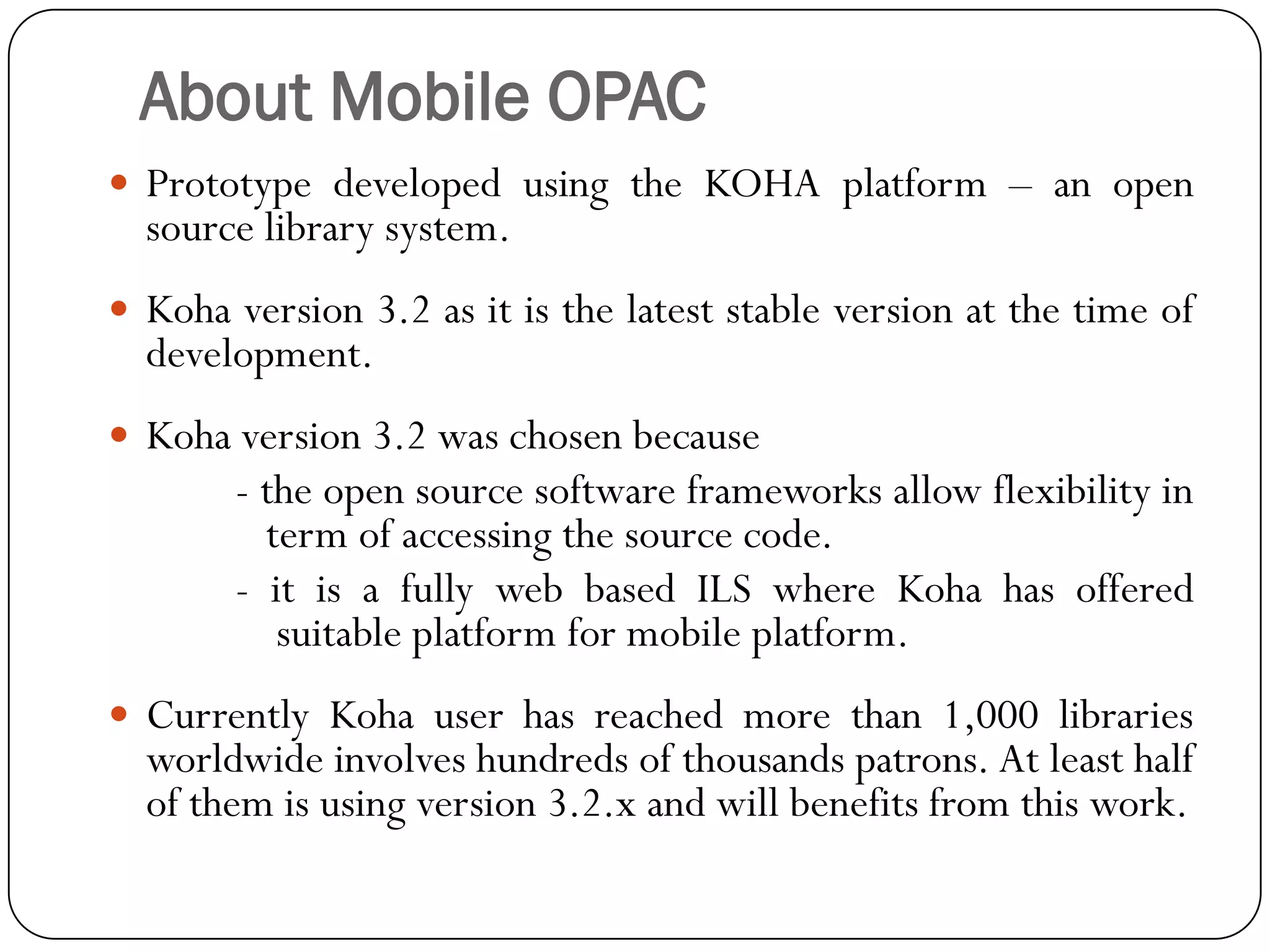 About Mobile OPAC 
PrototypedevelopedusingtheKOHAplatform–anopensourcelibrarysystem. 
Kohaversion3.2asitisthelateststableversionatthetimeofdevelopment. 
Kohaversion3.2waschosenbecause 
-theopensourcesoftwareframeworksallowflexibilityintermofaccessingthesourcecode. 
-itisafullywebbasedILSwhereKohahasofferedsuitableplatformformobileplatform. 
CurrentlyKohauserhasreachedmorethan1,000librariesworldwideinvolveshundredsofthousandspatrons.Atleasthalfofthemisusingversion3.2.xandwillbenefitsfromthiswork.  