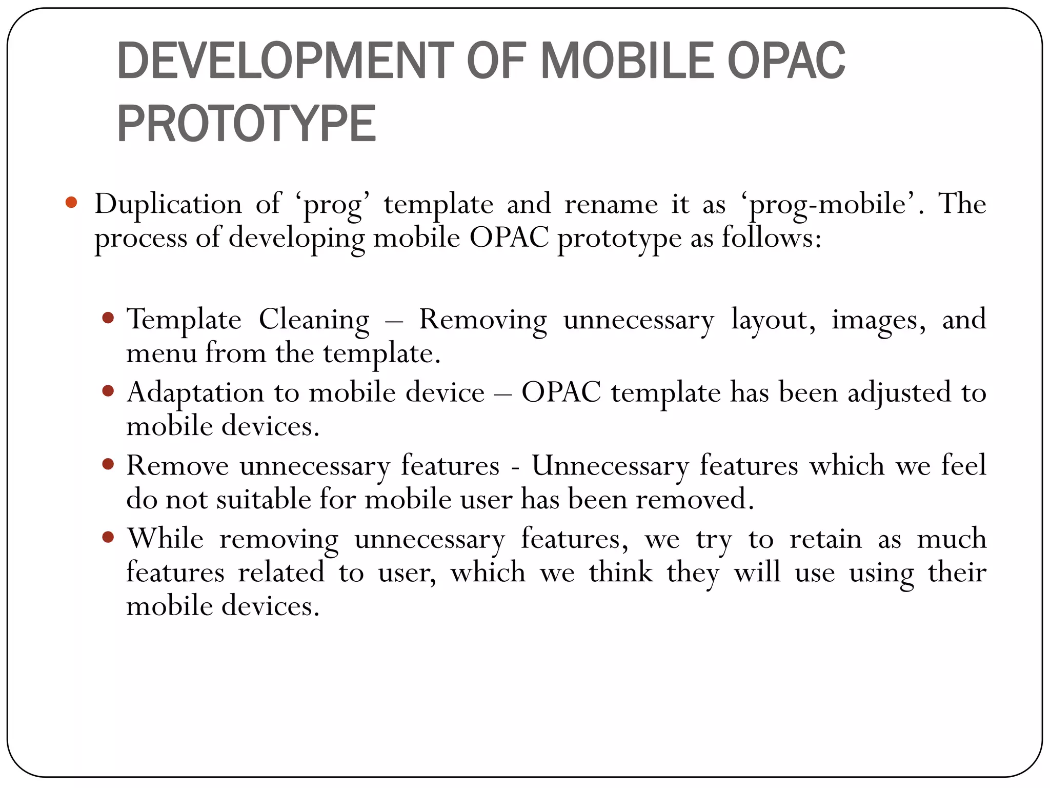 DEVELOPMENT OF MOBILE OPAC PROTOTYPE 
Duplicationof„prog‟templateandrenameitas„prog-mobile‟.TheprocessofdevelopingmobileOPACprototypeasfollows: 
TemplateCleaning–Removingunnecessarylayout,images,andmenufromthetemplate. 
Adaptationtomobiledevice–OPACtemplatehasbeenadjustedtomobiledevices. 
Removeunnecessaryfeatures-Unnecessaryfeatureswhichwefeeldonotsuitableformobileuserhasbeenremoved. 
Whileremovingunnecessaryfeatures,wetrytoretainasmuchfeaturesrelatedtouser,whichwethinktheywilluseusingtheirmobiledevices.  