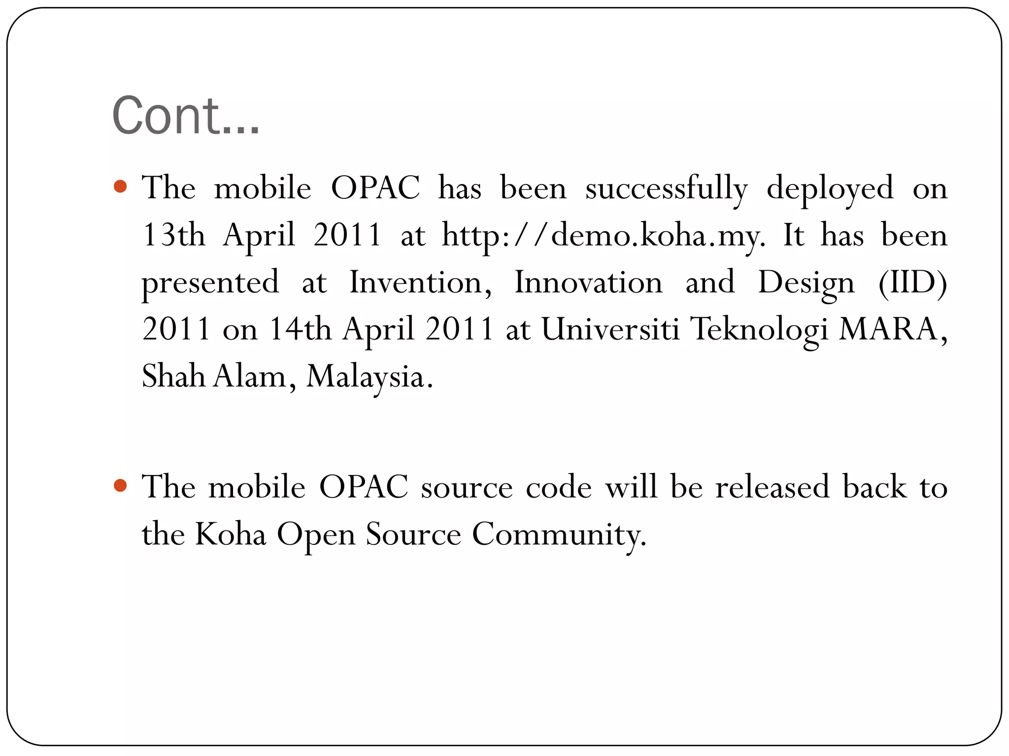 Cont… 
ThemobileOPAChasbeensuccessfullydeployedon13thApril2011athttp://demo.koha.my.IthasbeenpresentedatInvention,InnovationandDesign(IID) 2011on14thApril2011atUniversitiTeknologiMARA, ShahAlam,Malaysia. 
ThemobileOPACsourcecodewillbereleasedbacktotheKohaOpenSourceCommunity.  