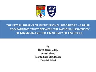 THE ESTABLISHMENT OF INSTITUTIONAL REPOSITORY : A BRIEF COMPARATIVE STUDY BETWEEN THE NATIONAL UNIVERSITY OF MALAYSIA AND THE UNIVERSITY OF LIVERPOOL. 
By 
HarithFaruqiSidek, 
AzmahIshak, 
NoorFarhanaMohdSaleh, 
ZanariahZainol  