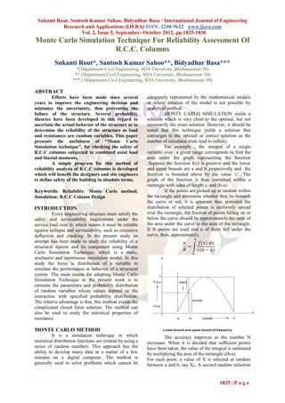 Sukanti Rout, Santosh Kumar Sahoo, Bidyadhar Basa / International Journal of Engineering
           Research and Applications (IJERA) ISSN: 2248-9622 www.ijera.com
                    Vol. 2, Issue 5, September- October 2012, pp.1825-1830
Monte Carlo Simulation Technique For Reliability Assessment Of
                      R.C.C. Columns
           Sukanti Rout*, Santosh Kumar Sahoo**, Bidyadhar Basa***
                       *(Department Civil Engineering, SOA University, Bhubaneswar-30)
                      ** (Department Civil Engineering, SOA University, Bhubaneswar-30)
                     *** ( Department Civil Engineering, SOA University, Bhubaneswar-30)

ABSTRACT
          Efforts have been made since several              adequately represented by the mathematical models
years to improve the engineering decision and               or where solution of the model is not possible by
minimize the uncertainty, thus preventing the               analytical method.
failure of the structure. Several probability                         MONTE CARLO SIMULATION yields a
theories have been developed in this regard to              solution which is very close to the optimal, but not
ascertain the actual behavior of the structure or to        necessarily the exact solution. However, it should be
determine the reliability of the structure as load          noted that this technique yields a solution that
and resistances are random variables. This paper            converges to the optimal or correct solution as the
presents the usefulness of “Monte Carlo                     number of simulated trials lead to infinity.
Simulation technique”, for checking the safety of                     For example , the integral of a single
R.C.C columns subjected to combined axial load              variable over a given range corresponds to find the
and biaxial moments.                                        area under the graph representing the function
          A simple program for this method of               .Suppose the function f(x) is positive and the lower
reliability analysis of R.C.C columns is developed          and upper bounds are a and b ,respectively and the
which will benefit the designers and site engineers         function is bounded above by the value „c‟. The
to define safety of the building in absolute terms.         graph of the function is then contained within a
                                                            rectangle with sides of length c, and (b-a).
Keywords: Reliability; Monte Carlo method;                            If the points are picked up at random within
Simulation; R.C.C Column Design                             the rectangle and determine whether they lie beneath
                                                            the curve or not, it is apparent that, provided the
INTRODUCTION                                                distribution of selected points is uniformly spread
          Every engineering structure must satisfy the      over the rectangle, the fraction of points falling on or
safety and serviceability requirement under the             below the curve should be approximately the ratio of
service load over it; which means it must be reliable       the area under the curve to the area of the rectangle.
against collapse and serviceability, such as excessive      If N points are used and n of them fall under the
deflection and cracking. In the present study an            curve, then, approximately,
                                                                                          𝑏
attempt has been made to study the reliability of a                             𝑛              𝑓(𝑥) 𝑑𝑥
structural system and its component using Monte                                   =
                                                                                𝑁             𝑐(𝑏 − 𝑎)
Carlo Simulation Technique, which is a static,                                        𝑎
stochastic and continuous simulation model. In this
study the focus is distribution of a variable to
simulate the performance or behavior of a structural
system. The main reason for adopting Monte Carlo
Simulation Technique in the present work is to
estimate the parameters and probability distribution
of random variables whose values depend on the
interaction with specified probability distribution.
The relative advantage is that, this method avoids the
complicated closed form solution. The method can
also be used to study the statistical properties of
resistance.

MONTE CARLO METHOD
          It is a simulation technique in which                      The accuracy improves as the number N
statistical distribution functions are created by using a   increases. When it is decided that sufficient points
series of random numbers. This approach has the             have been taken, the value of the integral is estimated
ability to develop many data in a matter of a few           by multiplying the area of the rectangle c(b-a).
minutes on a digital computer. The method is                For each point, a value of X is selected at random
generally used to solve problems which cannot be            between a and b, say X0. A second random selection


                                                                                                          1825 | P a g e
 