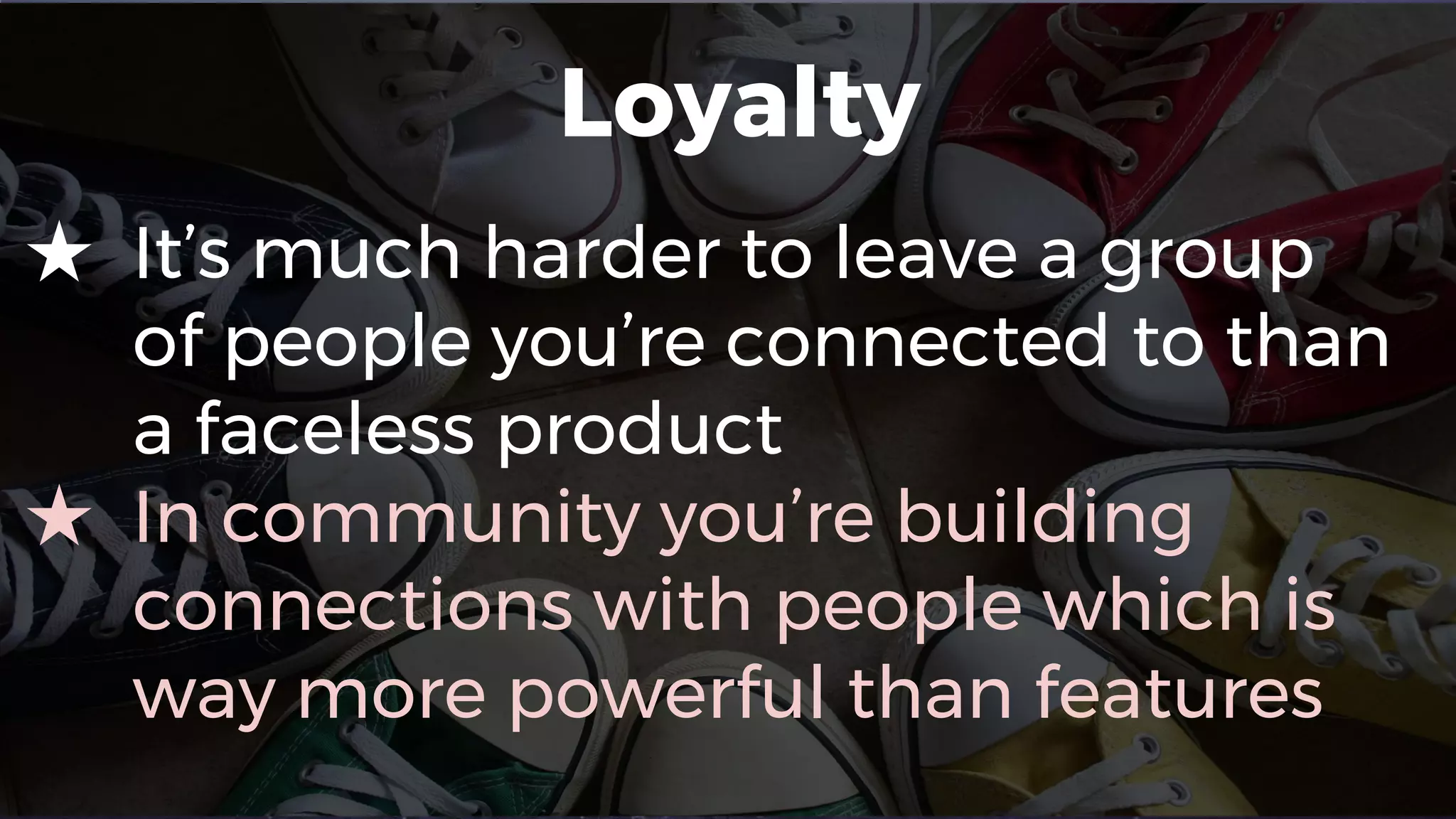 Loyalty
★ It’s much harder to leave a group
of people you’re connected to than
a faceless product
★ In community you’re building
connections with people which is
way more powerful than features
 