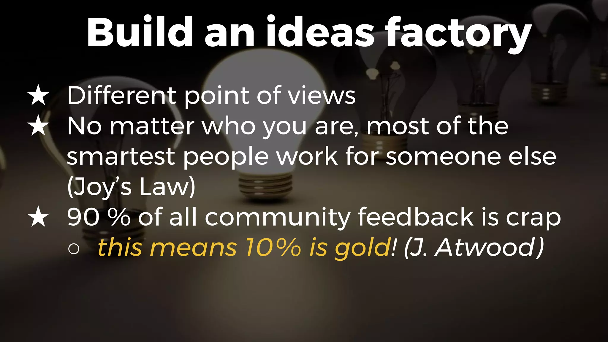 Build an ideas factory
★ Different point of views
★ No matter who you are, most of the
smartest people work for someone else
(Joy’s Law)
★ 90 % of all community feedback is crap
○ this means 10% is gold! (J. Atwood)
 