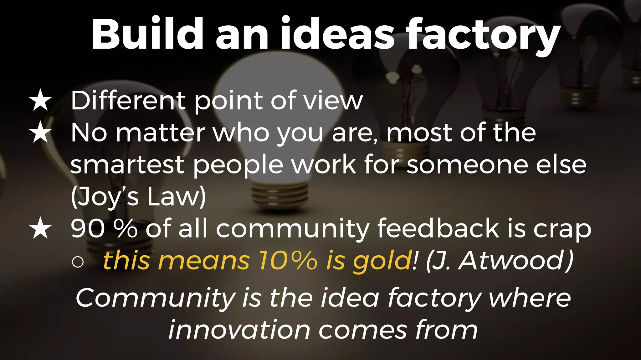 Build an ideas factory
★ Different point of view
★ No matter who you are, most of the
smartest people work for someone else
(Joy’s Law)
★ 90 % of all community feedback is crap
○ this means 10% is gold! (J. Atwood)
Community is the idea factory where
innovation comes from
 