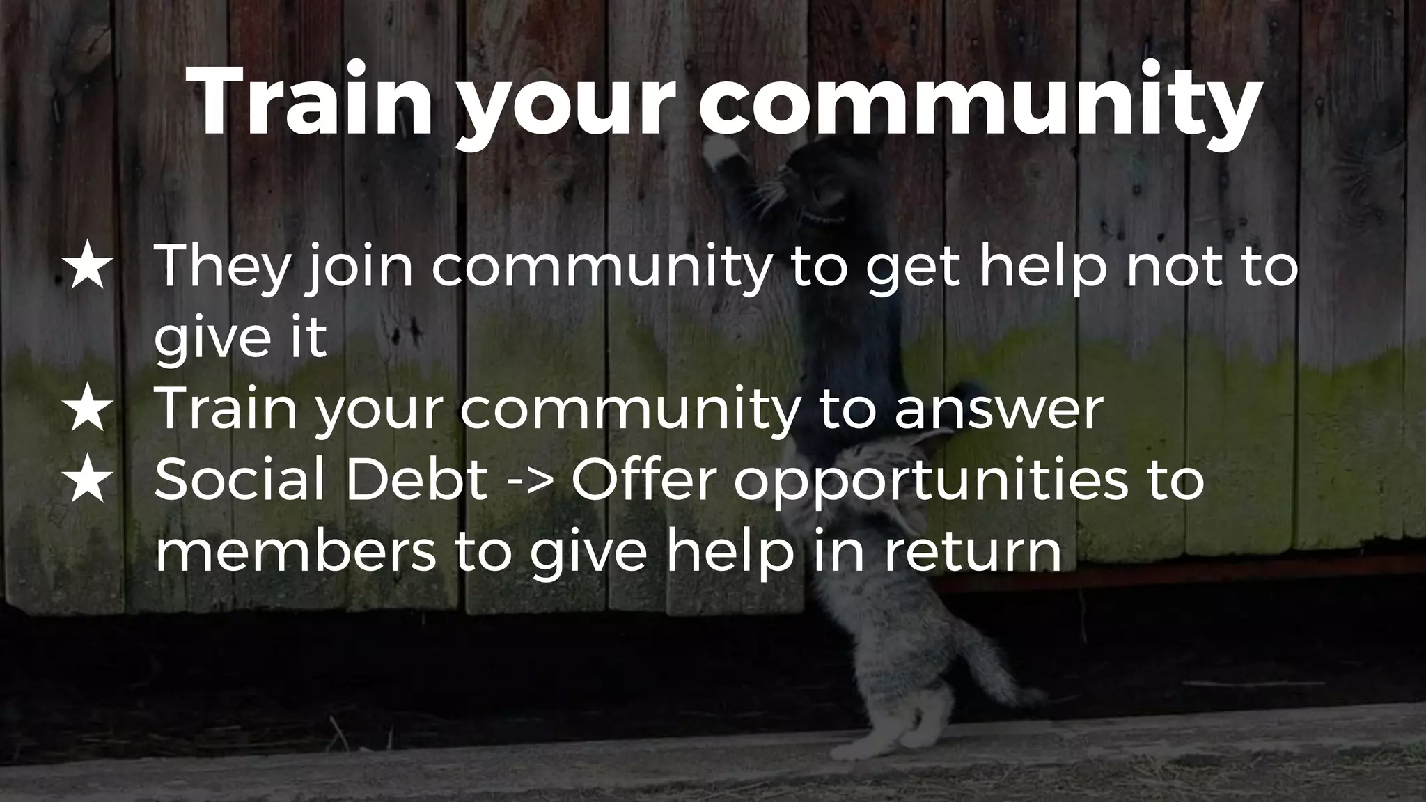 Train your community
★ They join community to get help not to
give it
★ Train your community to answer
★ Social Debt -> Offer opportunities to
members to give help in return
 