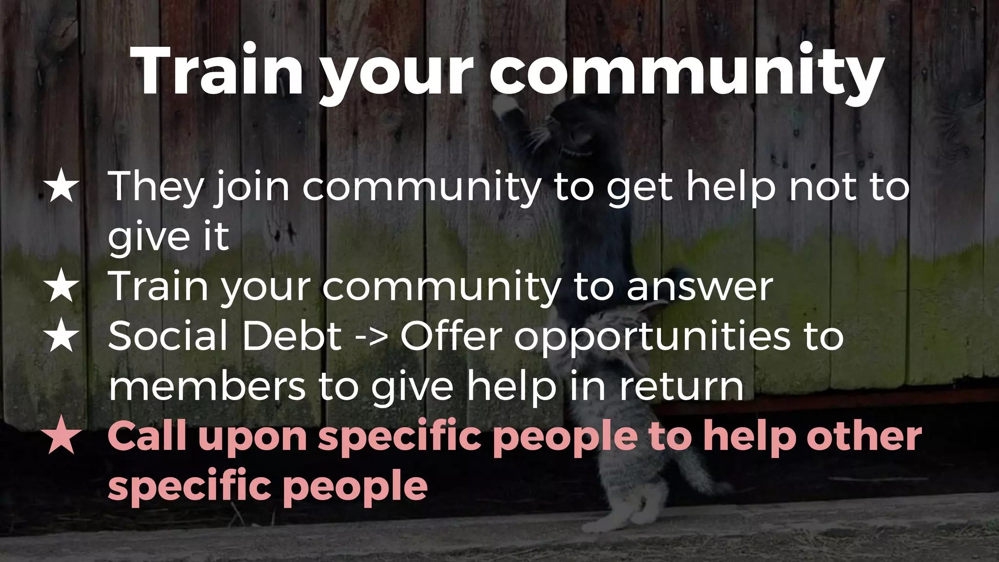 Train your community
★ They join community to get help not to
give it
★ Train your community to answer
★ Social Debt -> Offer opportunities to
members to give help in return
★ Call upon specific people to help other
specific people
 
