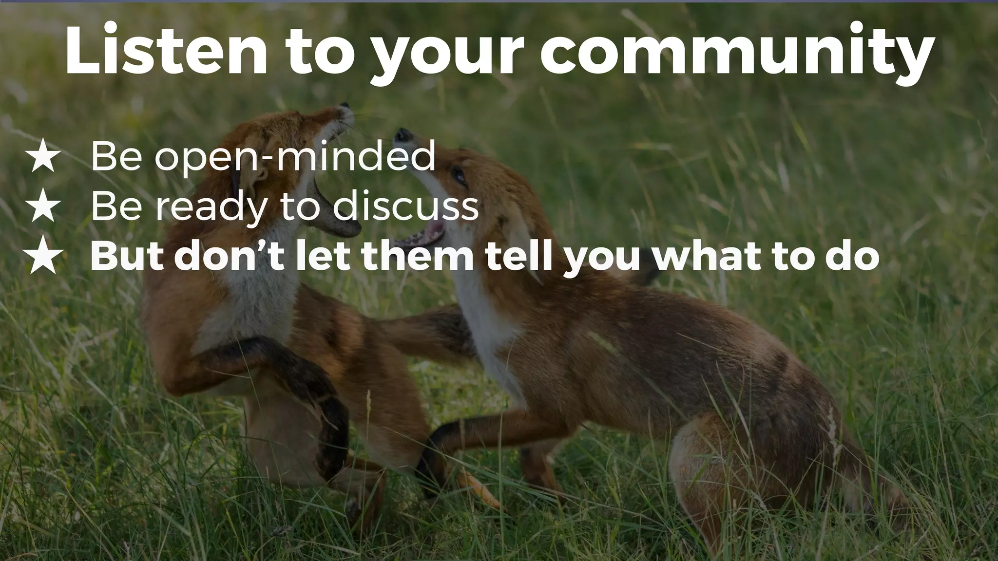 Listen to your community
★ Be open-minded
★ Be ready to discuss
★ But don’t let them tell you what to do
 