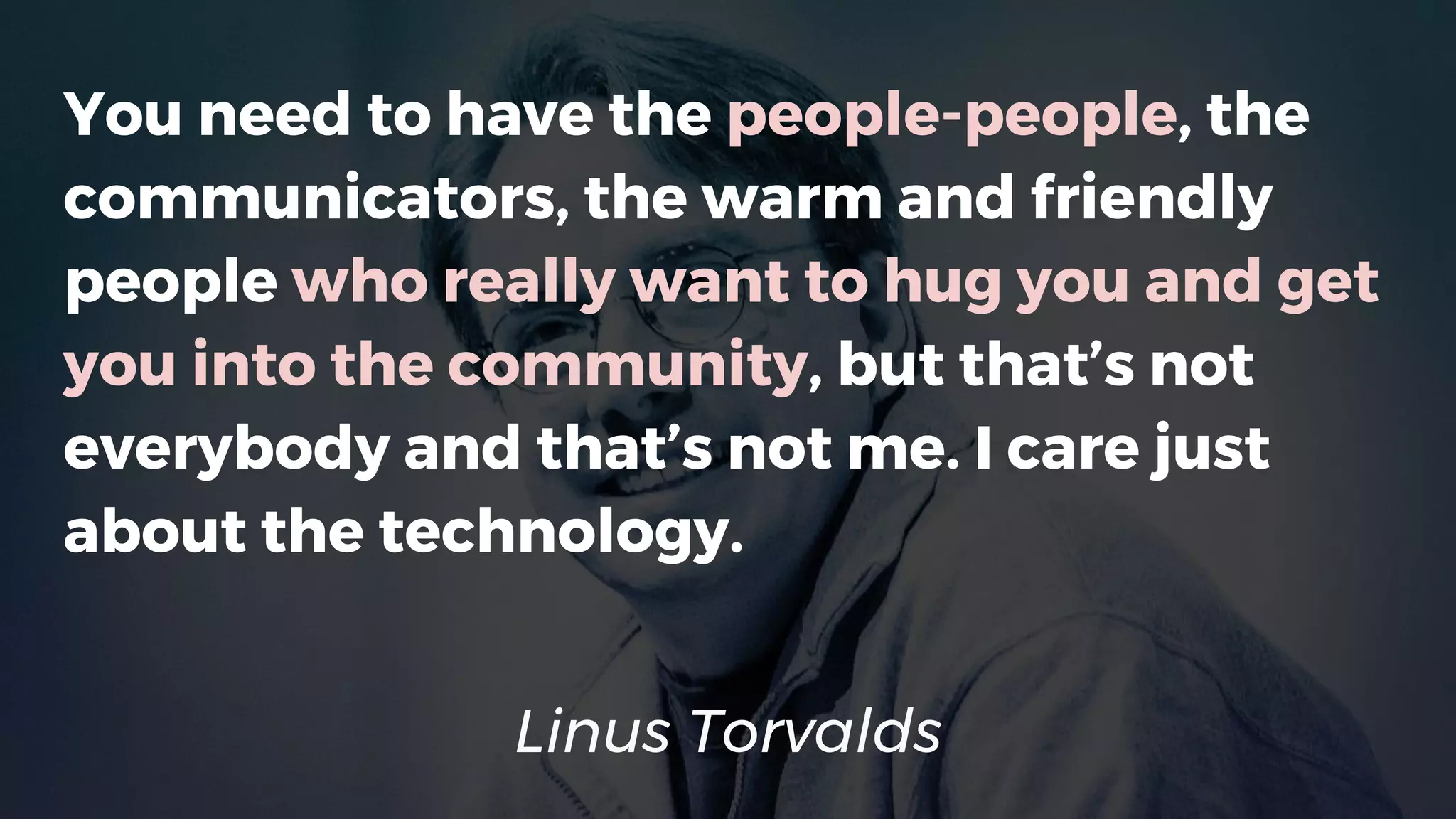 Linus Torvalds
You need to have the people-people, the
communicators, the warm and friendly
people who really want to hug you and get
you into the community, but that’s not
everybody and that’s not me. I care just
about the technology.
 