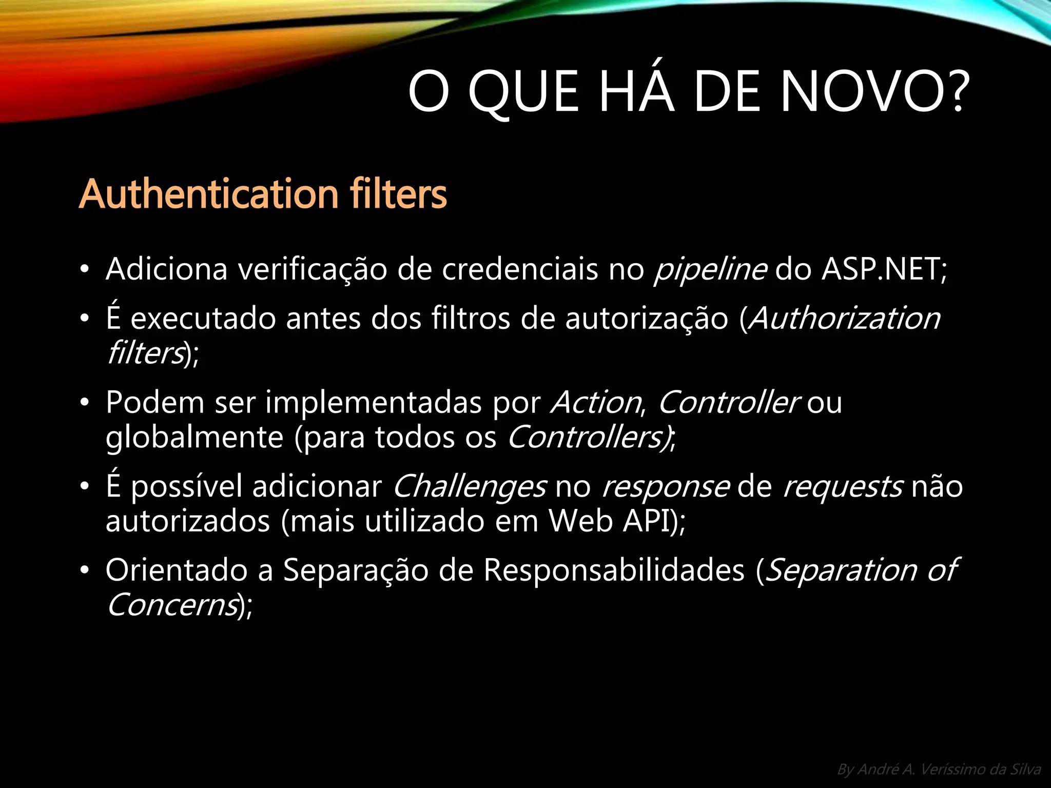 By André A. Veríssimo da Silva O QUE HÁ DE NOVO? • Adiciona verificação de credenciais no pipeline do ASP.NET; • É executado antes dos filtros de autorização (Authorization filters); • Podem ser implementadas por Action, Controller ou globalmente (para todos os Controllers); • É possível adicionar Challenges no response de requests não autorizados (mais utilizado em Web API); • Orientado a Separação de Responsabilidades (Separation of Concerns); Authentication filters 
