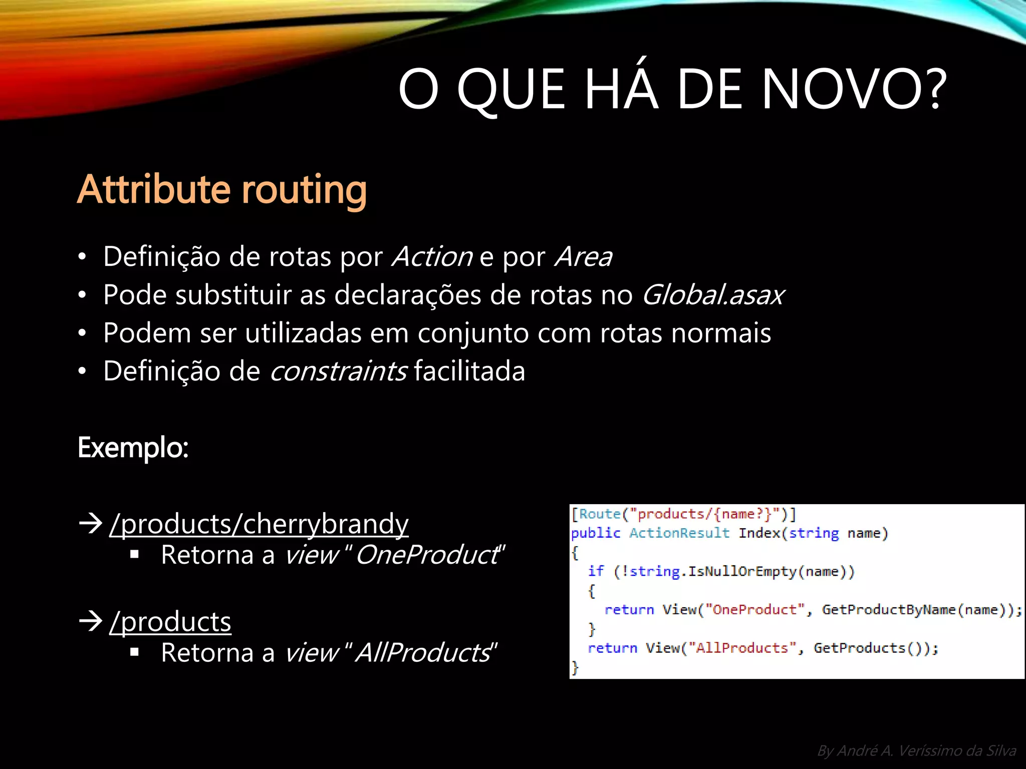 By André A. Veríssimo da Silva O QUE HÁ DE NOVO? • Definição de rotas por Action e por Area • Pode substituir as declarações de rotas no Global.asax • Podem ser utilizadas em conjunto com rotas normais • Definição de constraints facilitada Exemplo: /products/cherrybrandy  Retorna a view “OneProduct” /products  Retorna a view “AllProducts” Attribute routing 