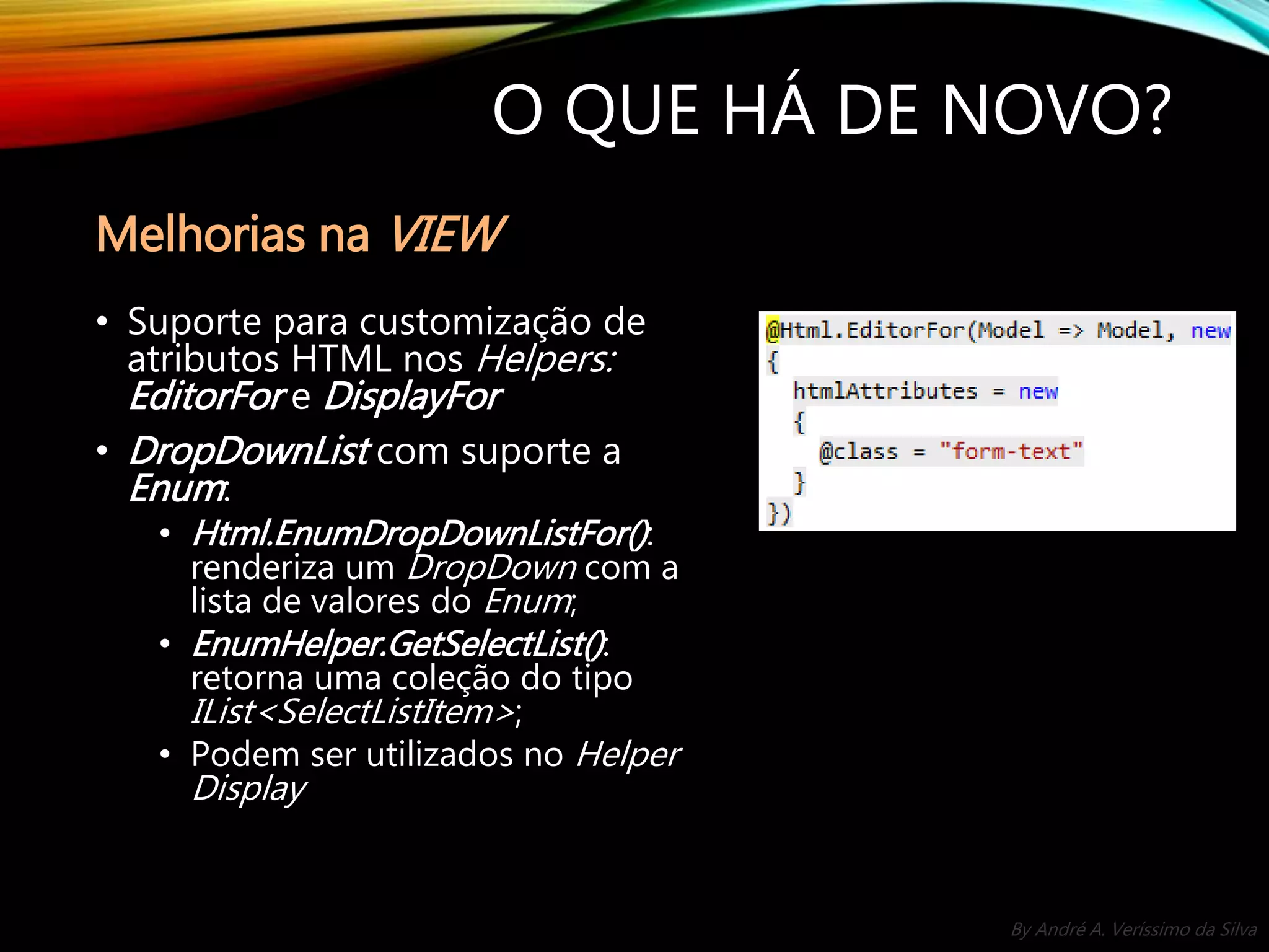 By André A. Veríssimo da Silva O QUE HÁ DE NOVO? • Suporte para customização de atributos HTML nos Helpers: EditorFor e DisplayFor • DropDownList com suporte a Enum: • Html.EnumDropDownListFor(): renderiza um DropDown com a lista de valores do Enum; • EnumHelper.GetSelectList(): retorna uma coleção do tipo IList<SelectListItem>; • Podem ser utilizados no Helper Display Melhorias na VIEW 