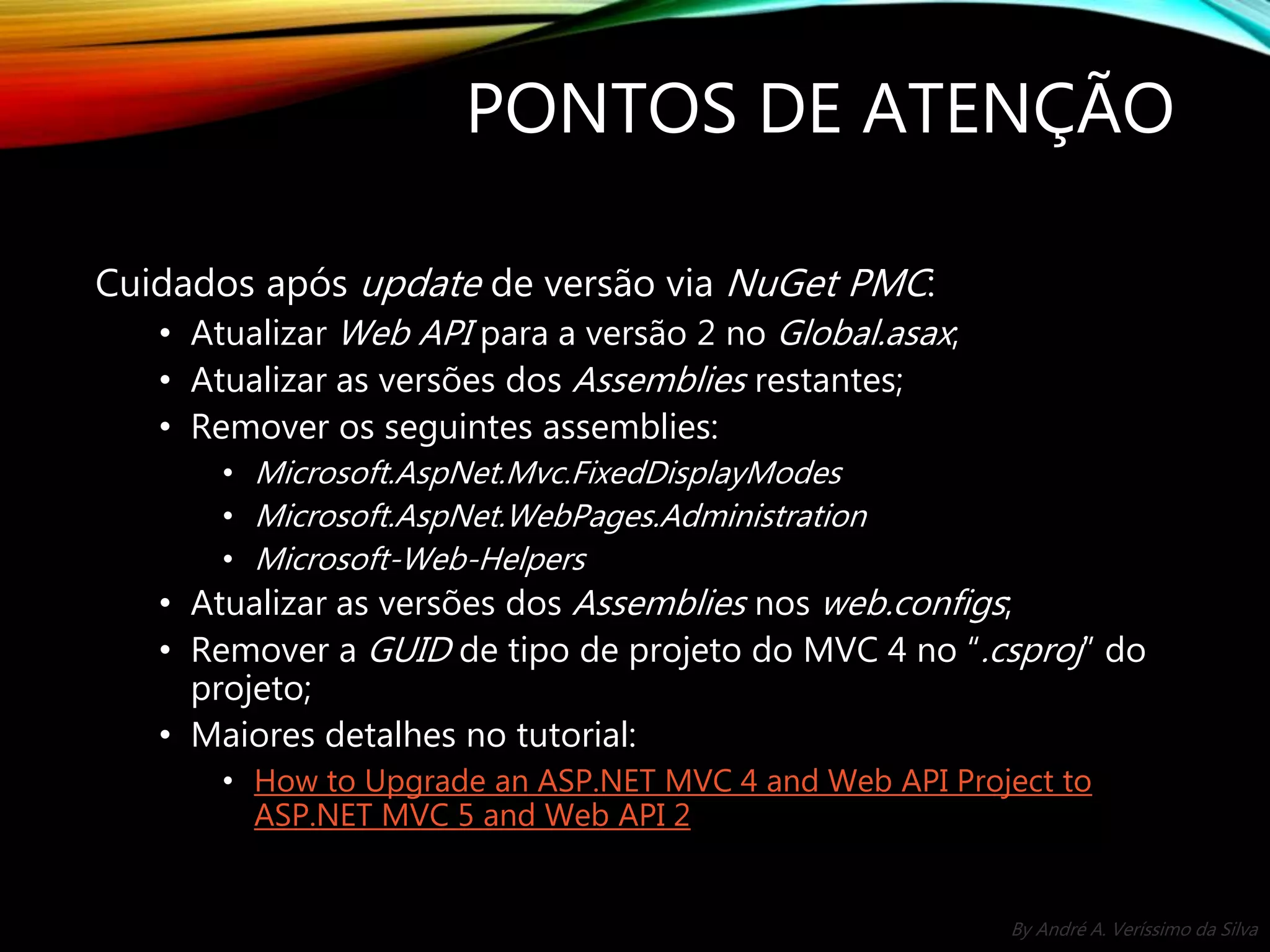 By André A. Veríssimo da Silva PONTOS DE ATENÇÃO Cuidados após update de versão via NuGet PMC: • Atualizar Web API para a versão 2 no Global.asax; • Atualizar as versões dos Assemblies restantes; • Remover os seguintes assemblies: • Microsoft.AspNet.Mvc.FixedDisplayModes • Microsoft.AspNet.WebPages.Administration • Microsoft-Web-Helpers • Atualizar as versões dos Assemblies nos web.configs; • Remover a GUID de tipo de projeto do MVC 4 no “.csproj” do projeto; • Maiores detalhes no tutorial: • How to Upgrade an ASP.NET MVC 4 and Web API Project to ASP.NET MVC 5 and Web API 2 