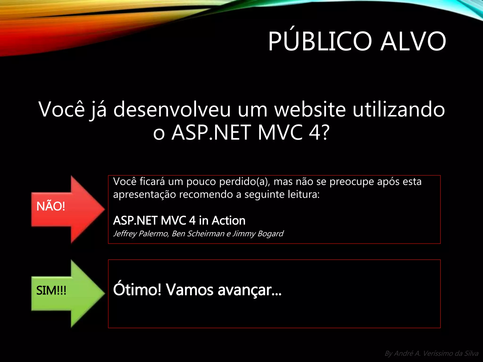 By André A. Veríssimo da Silva PÚBLICO ALVO Você já desenvolveu um website utilizando o ASP.NET MVC 4? NÃO! Você ficará um pouco perdido(a), mas não se preocupe após esta apresentação recomendo a seguinte leitura: ASP.NET MVC 4 in Action Jeffrey Palermo, Ben Scheirman e Jimmy Bogard SIM!!! Ótimo! Vamos avançar... 