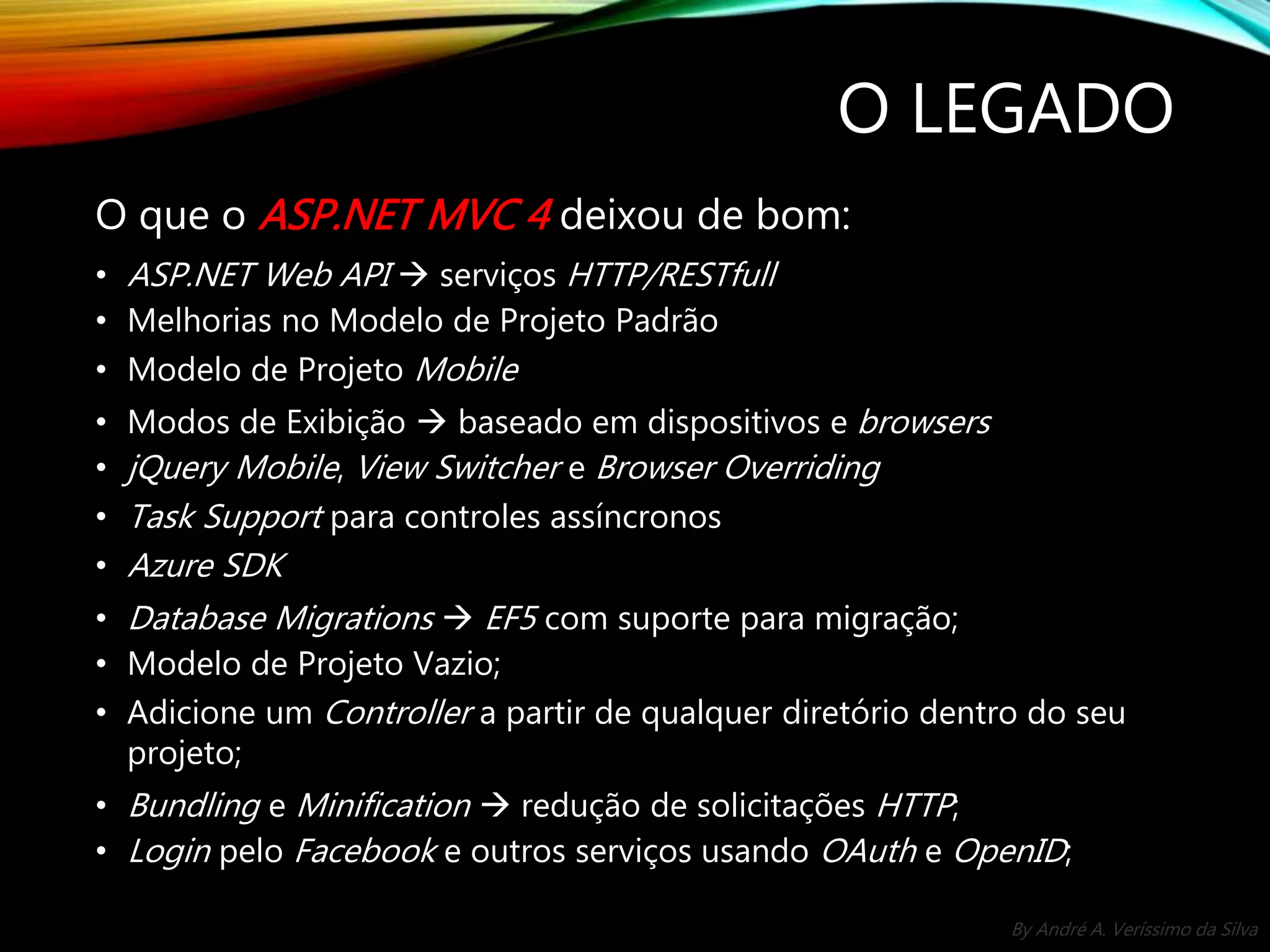 By André A. Veríssimo da Silva O LEGADO O que o ASP.NET MVC 4 deixou de bom: • ASP.NET Web API  serviços HTTP/RESTfull • Melhorias no Modelo de Projeto Padrão • Modelo de Projeto Mobile • Modos de Exibição  baseado em dispositivos e browsers • jQuery Mobile, View Switcher e Browser Overriding • Task Support para controles assíncronos • Azure SDK • Database Migrations  EF5 com suporte para migração; • Modelo de Projeto Vazio; • Adicione um Controller a partir de qualquer diretório dentro do seu projeto; • Bundling e Minification  redução de solicitações HTTP; • Login pelo Facebook e outros serviços usando OAuth e OpenID; 