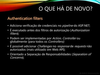 By André A. Veríssimo da Silva
O QUE HÁ DE NOVO?
• Adiciona verificação de credenciais no pipeline do ASP.NET;
• É executado antes dos filtros de autorização (Authorization
filters);
• Podem ser implementadas por Action, Controller ou
globalmente (para todos os Controllers);
• É possível adicionar Challenges no response de requests não
autorizados (mais utilizado em Web API);
• Orientado a Separação de Responsabilidades (Separation of
Concerns);
Authentication filters
 