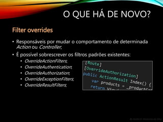 By André A. Veríssimo da Silva
O QUE HÁ DE NOVO?
• Responsáveis por mudar o comportamento de determinada
Action ou Controller;
• É possível sobrescrever os filtros padrões existentes:
• OverrideActionFilters;
• OverrideAuthentication;
• OverrideAuthorization;
• OverrideExceptionFilters;
• OverrideResultFilters;
Filter overrides
 
