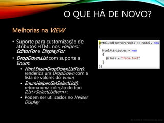 By André A. Veríssimo da Silva
O QUE HÁ DE NOVO?
• Suporte para customização de
atributos HTML nos Helpers:
EditorFor e DisplayFor
• DropDownList com suporte a
Enum:
• Html.EnumDropDownListFor():
renderiza um DropDown com a
lista de valores do Enum;
• EnumHelper.GetSelectList():
retorna uma coleção do tipo
IList<SelectListItem>;
• Podem ser utilizados no Helper
Display
Melhorias na VIEW
 