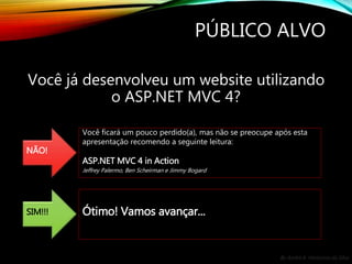By André A. Veríssimo da Silva
PÚBLICO ALVO
Você já desenvolveu um website utilizando
o ASP.NET MVC 4?
NÃO!
Você ficará um pouco perdido(a), mas não se preocupe após esta
apresentação recomendo a seguinte leitura:
ASP.NET MVC 4 in Action
Jeffrey Palermo, Ben Scheirman e Jimmy Bogard
SIM!!! Ótimo! Vamos avançar...
 