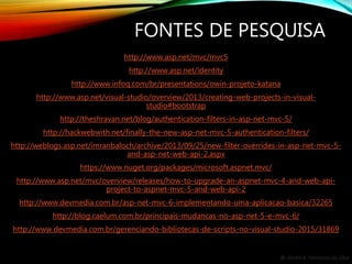 By André A. Veríssimo da Silva
FONTES DE PESQUISA
http://www.asp.net/mvc/mvc5
http://www.asp.net/identity
http://www.infoq.com/br/presentations/owin-projeto-katana
http://www.asp.net/visual-studio/overview/2013/creating-web-projects-in-visual-
studio#bootstrap
http://theshravan.net/blog/authentication-filters-in-asp-net-mvc-5/
http://hackwebwith.net/finally-the-new-asp-net-mvc-5-authentication-filters/
http://weblogs.asp.net/imranbaloch/archive/2013/09/25/new-filter-overrides-in-asp-net-mvc-5-
and-asp-net-web-api-2.aspx
https://www.nuget.org/packages/microsoft.aspnet.mvc/
http://www.asp.net/mvc/overview/releases/how-to-upgrade-an-aspnet-mvc-4-and-web-api-
project-to-aspnet-mvc-5-and-web-api-2
http://www.devmedia.com.br/asp-net-mvc-6-implementando-uma-aplicacao-basica/32265
http://blog.caelum.com.br/principais-mudancas-no-asp-net-5-e-mvc-6/
http://www.devmedia.com.br/gerenciando-bibliotecas-de-scripts-no-visual-studio-2015/31869
 