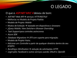 By André A. Veríssimo da Silva
O LEGADO
O que o ASP.NET MVC 4 deixou de bom:
• ASP.NET Web API  serviços HTTP/RESTfull
• Melhorias no Modelo de Projeto Padrão
• Modelo de Projeto Mobile
• Modos de Exibição  baseado em dispositivos e browsers
• jQuery Mobile, View Switcher e Browser Overriding
• Task Support para controles assíncronos
• Azure SDK
• Database Migrations  EF5 com suporte para migração;
• Modelo de Projeto Vazio;
• Adicione um Controller a partir de qualquer diretório dentro do seu
projeto;
• Bundling e Minification  redução de solicitações HTTP;
• Login pelo Facebook e outros serviços usando OAuth e OpenID;
 