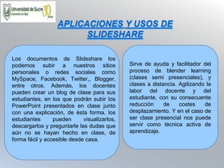 Sirve de ayuda y facilitador del
proceso de blender learning
(clases semi presenciales), y
clases a distancia. Agilizando la
labor del docente y del
estudiante, con su consecuente
reducción de costes de
desplazamiento. Y en el caso de
ser clase presencial nos puede
servir como técnica activa de
aprendizaje.
Los documentos de Slideshare los
podemos subir a nuestros sitios
personales o redes sociales como
MySpace, Facebook, Twitter,, Blogger,
entre otros. Además, los docentes
pueden crear un blog de clase para sus
estudiantes, en los que podrán subir los
PowerPoint presentados en clase junto
con una explicación, de ésta forma, los
estudiantes pueden visualizarlos,
descargarlos y preguntarle las dudas que
aún no se hayan hecho en clase, de
forma fácil y accesible desde casa.
APLICACIONES Y USOS DE
SLIDESHARE
 