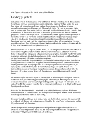 visar Norges reform på att det går att satsa rejält på kultur.

Landsbygdspolitik
Den gamla devisen ”hela landet ska leva” är bra men det krävs handling för att de ska kunna
förverkligas. En fråga som socialdemokratin måste ställa sig är varför hela landet ska leva.
Den frågan må vara skrämmande men med de diskussioner som förs kring att vinna
storstadsinvånaren och medelklassen blir frågan alltså viktig. För visst är storstaden viktig,
men på landsbygden finns andra värden och stad och land har i alla tider behövt varandra. Det
lilla samhället är fortfarande är levande. Närheten till grannen finns fast det kan vara stort
geografiskt avstånd som skiljer oss åt. I Stockholm är avståndet gigantiskt men i praktiken en
halvmeter. Tyvärr så är storstaden norm även på landet och det upplevda avståndet börjar
växa även här. Rädslan för det obekanta och främmande speglas i främlingsfientliga
framgångar som inte hade varit lika påtagliga om landsbygdens folk upplevt att service och
samhällsfunktioner finns till även ute i landet. Socialdemokratin har haft en roll i detta och det
är dags att vi tar oss en funderare på vad som sker.

Så vad som måste ske är mycket konkret politik. Vi kan inte gå förbi infrastrukturen. Den är a
och o för landsbygden. Med en modern infrastruktur kommer också jobben att utvecklas.
Tittar vi idag så är det många som arbetar med upplevelser gärna åker ut till ”landet” för att få
inspiration. Vi tror att det skulle finnas fler som skulle göra allvar av att bo på landsbygden
om man kunde ta sig till staden, och jobben, snabbare.
Landsbygden har allt för länge fått kämpa i total motvind mot myndigheter som centraliserar
och lägger ned servicefunktioner. Läggs det inte ned så omorganiseras verksamheter tills de
inte längre känns igen. Exempel på detta är Skattemyndigheten och Försäkringskassan, två
myndigheter som borde finnas nära de människor de ska ge service till. Posten och
lantbrevbärarservicen är ytterligare viktiga funktioner som dessutom har stor betydelse för
äldre som vill bo kvar hemma länge, och för människor som vill kunna driva företag på
landet.

En annan viktig del för utvecklingen av landsbygden är omställningen till ett grönt samhälle.
Här har om man gör det landsbygden en möjlighet att ledartröjan. Men då gäller det att vi
socialdemokrater som lever och verkar på landsbygden tar tag i frågan och att vi enas om att
stad och land är beroende av varandra. Ser vi på energiomställningen så är det på landsbygden
framtidens råvaror finns.

Självklart ska skatten användas i utjämnade syfte mellan kommuner/regioner. Precis som
vädret så varierar, så varierar tillväxt och näringslivsutveckling från norr till söder. Solidaritet
mellan regioner kommer att bli än mera viktig.

En annan viktig framtidsfråga är att landsbygden inte får bli till ett museum. Ett museum vill
vi besöka då och då men inte bo i permanent. Här gäller det att vi finner en balansgång mellan
Sörgårdsromantik och framtiden.

Utförsäljningen av de allmännyttiga bostadsföretagen måste stoppas samtidigt som vi ska
arbeta för att antalet hyresrätter måste öka. Ett investeringsstöd bör införas för nyproduktion
av bostäder. Viktiga frågor för både stad och landsbygd.
 