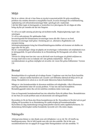 Miljö
Det är av största vikt att vi kan finna en mycket avancerad politik för grön omställning,
politiken ska omfatta alternativa energikällor fossilt, leverera lösningar för avfallshantering,
sophantering och infrastruktursatsningar både i glesbygd och i stadsmiljö.
I det här fältet ingår ett återtagande av kontrollen över järnvägarna för att slippa att olika
bolag skyller på varandra när det inte fungerar.

Vi vill se en rejält satsning på järnväg och kollektivtrafik. Höghastighetståg ingår i den
satsningen.
Vi vill se subventioner för spårbunden frakt.
Investeringsstöd för klimatsmarta investeringar inom alla fält i form av en fond.
Enorma investeringar skall göras i forskning på t.ex. alternativa flygbränslen och
energiutvinning.
Informationskampanjer kring hur klimatförändringarna drabbar och kommer att drabba om
inget eller för lite görs.
Det är i sammanhanget viktigt att påpeka att inverteringar i infrastruktur och miljöteknik även
är näringspolitik. En god infrastruktur är en förutsättning för företagande och arbete i hela
landet.
Tillväxt är viktigt men kan inte vara en drivkraft som överskuggar ett globalt miljöansvar.
Sverige skall sträva mot en ledande roll i det globala miljöarbetet. Här har vi
socialdemokrater en gyllene möjlighet att utveckla vår vision Det gröna folkhemmet. Version
2.0.


Bostad
Bostadspolitiken är avgörande på så många fronter. Ungdomar som inte kan flytta hemifrån
hamnar i vakuum mellan barndom och vuxenliv och förhindras därmed att börja sitt liv på
riktigt. Bostadsbrist är också en av de drivande faktorerna bakom hemlösheten.

Många av våra bostadsområden är dessutom nedslitna och trångbodda, vilket tillsammans
med hög arbetslöshet leder till sociala problem. Vi har inte råd med bostadsbrist.
Bostadsbyggandet måste öka och de nedslitna områdena måste rustas upp.

Utan en fungerande bostadsmarknad kan inte arbetslösa flytta dit jobben finns. Bostadsbristen
är inte bara ett socialt problem utan ett ekonomiskt och näringspolitiskt.

Hyresrätten är för de flesta den första bostadsformen de får. Hyresrätten är flexibel och en god
tillgång till hyresrätter är en förutsättning för snabb rörighet på bostadsmarknaden.
Hyresrätten är idag skattemässigt missgynnad jämfört med de andra upplåtelseformerna. En
skattemässig likformighet mellan bostadsrätt, hyresrätt och villa måste skapas.


Näringsliv
Arbetsgivarna känner av den ökade oron och rörligheten i en ny tid. De vill skaffa sig
handlingsutrymme. Det är fullt logiskt men slår mot den enskilde. Det är här som
socialdemokratin har sin uppgift att trygga både företagsledaren och den anställde. Vi
 