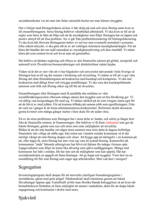 socialdemokrater vet att man inte fattar rationella beslut om man känner otrygghet.

Om vi börjar med företagsledaren så kan vi här skilja på små och stora företag samt även se
till ensamföretagaren. Stora företag behöver välutbildad arbetskraft. Vi ska även se till att de
regler som finns är lätta att följa och att de myndigheter som följer företagen har en öppen och
positiv attityd till att lösa problem. Att vi går från problemformulering till lösningsfokusering.
Vi ska även här försvara företagarens behov av service mot eventuellt motstånd i systemen.
Eller enkelt uttryckt, vi ska göra allvar av att verkligen minimera myndighetskrånglet. För att
klara det handlar det om rejäl rannsakan av myndighetsutövning och dess innehåll. Vi måste
klara det som centern lovat och lovat utan att genomföra.

Det behövs en hårdare reglering och tillsyn av den finansiella sektorn på global, europeisk och
nationell nivå. Överdrivna bonusersättningar och direktörslöner måste hejdas.

Vidare så är det av stor vikt att vi har högskolor och universitet närvarande i hela Sverige så
företagen kan ta till sig det senaste i forskning och utveckling. Vi måste se till att vi ger våra
företag det rätta förutsättningarna att konkurrera med kunskap och kompetens. Vi ska inte
konkurrera med dåliga löner och otrygga anställningar. Vi ska vara den kunskapsbärande
nationen som folk och företag söker sig till för att utvecklas.

Ensamföretagare eller företagare med få anställda ska omfattas av våra
socialförsäkringssystem eftersom många saknar den trygghet som en bra försäkring ger. Vi
vet aldrig vad morgondagen för med sig. Vi tänker särskilt på de som tvingats starta eget för
att de blivit av med jobbet. För att komma tillbaka på samma jobb som egenföretagare. Från
att varit en i gänget är de forna arbetskamraterna konkurrenter. Reformen skulle dessutom
gynna kvinnor som många gånger startar i liten skala för att sedan växa.

Ett av de stora problemen som företagen har i stora delar av landet, och större ju längre bort
från de finansiella centren, är finansieringen. Här behöver vi få fram riskkapital som ger de
lokala företagen, gamla som nya och stora som små, möjligheter att utvecklas.
Bilden är att det inte handlar om några stora summor men trots detta är dagens befintliga
finansiärer inte villiga att ställa upp. Inte minst ute i landets mindre kommuner så är det
otroligt viktigt att små företag skapas och växer. Att bygga upp ett näringsliv i en kommun på
ett, eller några få, stora företag har inte visat sig vara en lyckad lösning. Katastrofen då
kommunens ”enda” bärande arbetsgivare har blivit ett faktum för många i krisens spår.
Uppgivenheten som följer är minst lika allvarlig som själva nedläggningen. Många små
kommuner har lidit i onödan. De har inte sett de möjligheter som kan uppstå. Här har
socialdemokratin en uppgift att finna lösningar. Att ge hopp och trygghet. Visst sker nu en
omställning till fler små företag som suger upp arbetskraften. Men vad sker i morgon?

Segregation
Investeringsprogram skall skapas för att motverka ytterligare bostadssegregation i
storstäderna, gärna med grön prägel. Närdemokrati skall stimuleras genom att lokala
förvaltningar öppnas upp. Framförallt så bör man försöka blanda bebyggelsen så att även när
bostadsbehovet förändras så finns möjlighet att stanna i stadsdelen, detta för att skapa lokalt
engagemang och kontinuitet i skolor med mera.

Sjukvård
 