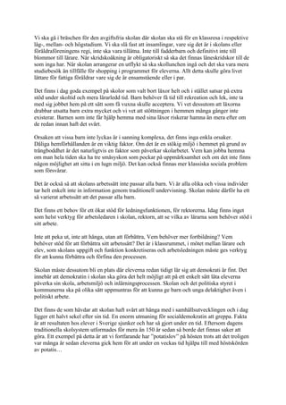 Vi ska gå i bräschen för den avgiftsfria skolan där skolan ska stå för en klassresa i respektive
låg-, mellan- och högstadium. Vi ska slå fast att insamlingar, vare sig det är i skolans eller
föräldraföreningens regi, inte ska vara tillåtna. Inte till fadderbarn och definitivt inte till
blommor till lärare. När skridskoåkning är obligatoriskt så ska det finnas låneskridskor till de
som inga har. När skolan arrangerar en utflykt så ska skollunchen ingå och det ska vara mera
studiebesök än tillfälle för shopping i programmet för eleverna. Allt detta skulle göra livet
lättare för fattiga föräldrar vare sig de är ensamstående eller i par.

Det finns i dag goda exempel på skolor som valt bort läxor helt och i stället satsar på extra
stöd under skoltid och mera lärarledd tid. Barn behöver få tid till rekreation och lek, inte ta
med sig jobbet hem på ett sätt som få vuxna skulle acceptera. Vi vet dessutom att läxorna
drabbar utsatta barn extra mycket och vi vet att stöttningen i hemmen många gånger inte
existerar. Barnen som inte får hjälp hemma med sina läxor riskerar hamna än mera efter om
de redan innan haft det svårt.

Orsaken att vissa barn inte lyckas är i sanning komplexa, det finns inga enkla orsaker.
Dåliga hemförhållanden är en viktig faktor. Om det är en stökig miljö i hemmet på grund av
trångboddhet är det naturligtvis en faktor som påverkar skolarbetet. Vem kan jobba hemma
om man hela tiden ska ha tre småsyskon som pockar på uppmärksamhet och om det inte finns
någon möjlighet att sitta i en lugn miljö. Det kan också finnas mer klassiska sociala problem
som försvårar.

Det är också så att skolans arbetssätt inte passar alla barn. Vi är alla olika och vissa individer
tar helt enkelt inte in information genom traditionell undervisning. Skolan måste därför ha ett
så varierat arbetssätt att det passar alla barn.

Det finns ett behov för ett ökat stöd för ledningsfunktionen, för rektorerna. Idag finns inget
som helst verktyg för arbetsledaren i skolan, rektorn, att se vilka av lärarna som behöver stöd i
sitt arbete.

Inte att peka ut, inte att hänga, utan att förbättra, Vem behöver mer fortbildning? Vem
behöver stöd för att förbättra sitt arbetssätt? Det är i klassrummet, i mötet mellan lärare och
elev, som skolans uppgift och funktion konkretiseras och arbetsledningen måste ges verktyg
för att kunna förbättra och förfina den processen.

Skolan måste dessutom bli en plats där eleverna redan tidigt lär sig att demokrati är fint. Det
innebär att demokratin i skolan ska göra det helt möjligt att på ett enkelt sätt låta eleverna
påverka sin skola, arbetsmiljö och inlärningsprocessen. Skolan och det politiska styret i
kommunerna ska på olika sätt uppmuntras för att kunna ge barn och unga delaktighet även i
politiskt arbete.

Det finns de som hävdar att skolan haft svårt att hänga med i samhällsutvecklingen och i dag
ligger ett halvt sekel efter sin tid. En enorm utmaning för socialdemokratin att greppa. Fakta
är att resultaten hos elever i Sverige sjunker och har så gjort under en tid. Eftersom dagens
traditionella skolsystem utformades för mera än 150 år sedan så borde det finnas saker att
göra. Ett exempel på detta är att vi fortfarande har ”potatislov” på hösten trots att det troligen
var många år sedan eleverna gick hem för att under en veckas tid hjälpa till med höstskörden
av potatis…
 