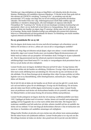 Tekniken ger i dag möjligheten att skapa en högeffektiv och tidsenlig skola där elevernas,
lärarnas, föräldrarnas och samhällets intressen tillgodoses. Vi hävdar att det finns goda skäl att
titta närmare på UNESCO:s utredning ”Learning to be”, en utredning som när den
presenterades 1972 ansågs vara långt före sin tid och omöjlig att genomföra då tekniken
saknades. Det hindret finns inte i dag. Inlärningsprocessen skulle både snabbas upp och
underlättas av interaktiva dataprogram, alla med möjlighet att anpassas individuellt.
Förespråkare för ”Learning to be” hävdar att elevens kunskaper utvärderas kontinuerligt och
automatiskt vilket i sin tur skulle helt ta bort behovet av betygssättning. Det är viktigt att
påpeka att detta inte handlar om någon slags IT-satsning i skolan utan om ett helt nytt sätt att
ta in kunskap. Skolan skulle förändras kraftigt som arbetsplats då systemet helt eliminerar
behovet av förberedelsetid och betygssättande för läraren. En förändring som skulle innebära
reglerad arbetstid och fritid för lärarkåren.

En ny grundskola för en ny tid
Hur ska dagens skola kunna rusta eleverna med alla de kunskaper och erfarenheter som de
behöver för att klara av att leva i, arbeta och vara en del av morgondagens samhälle?

Det är en viktig fråga att diskutera ned på djupet, något som saknas i svensk skoldebatt och
skolpolitik, något som Lennart Swahn anser som kontaktat Öppna Kriskommissionen och
bidrar med nya tankar och nya perspektiv till framtidens skola. Förslaget är så pass nydanande
att . Han är idag pensionerad men har arbetat på expertnivå internationellt med
utbildningsfrågor inom bland annat FN. I en analys av morgondagens skola presenterar han en
helt ny syn på skolan och dess möjligheter.

Lennart Swahn anser att dagens skoldebatt fokuserar på helt fel saker. Sverige hamnar efter
resten av världen när det handlar om utbildning. Politikerna i Sverige väljer att fokusera på att
felet med svensk utbildning beror på mänskliga fel. Eleverna lär sig inte och lärarna är inte
rätt utbildade. För att finna lösningar på de mänskliga felen väljer Sveriges politiker att införa
åtgärder som en ny lärarutbildning, införs lärarlegitimation, nationella prov, betyg i tidigare
åldrar och liknande.

Det är helt fel sätt att tänka när det handlar om att förstå vad som har gått fel i svensk skola
och vad som behöver göras för att utbildningen i Sverige ska bli förstklassig. För att kunna
göra det måste man förstå varifrån dagens skola kommer en gång i tiden. Lennart Swahn
anser att problemen med skolan och skolresultaten handlar om ett systemfel, inte mänskliga
fel. Därmed behövs en helt annan lösning för att komma tillrätta med problemen.

Lennart Swahn poängterar att dagens skola har sitt ursprung i jordbrukssamhället som fanns
1842. Upplägget på läsåret med två terminer i skolan, ämnen och innehåll samt pedagogiskt
upplägg och hur byggnader ska se ut har styrts utifrån detta hela tiden. Det fungerar inte i
modernare samhällen med helt andra krav på tiden, arbetets innehåll och hur ett samhälle ska
skötas och tas omhand. Vi kan inte klaga på skolresultaten eftersom vi har ett skolsystem som
inte klarar av framtidens och samhällets utmaningar och möjligheter.

Många krafter försöker att påverka och styra skolan men alla arbetar inom samma paradigm.
Det här måste brytas och nytänkande etableras. Lennart Swahn pekar ut en väg som om den
förverkligas kommer att skaka om skolan i dess grund men det är just det som den behöver.
 