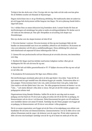 Troligtvis har den skola som vi har i Sverige nått sin vägs ände och det enda som kan göras
för att förbättra resultat och liknande är finjusteringar.

Dagens skola klarar inte av att ge förstklassig utbildning. Det traditionella sättet att undervisa
på och bygga hela skolsystemet utifrån fungerar inte längre. För att ta jättesteg framåt behövs
något helt annat.

Ute i världen finns en annan diskussion krig framtidens skola. Lennart Swahn för fram att
skolforskningen och utredningar har pekat ut andra utvecklingsmöjligheter för skolan som är
väl värda att titta närmare på. Han själv förespråkar en utveckling som skapar nya
förutsättningar.

Den nya skolan som ska skapas kommer att leda till att

1: Eleverna hamnar i centrum. Eleverna kommer att lära sig mer kunskaper både när det
handlar om ämnesinnehåll men även om samhället, arbetslivet och fritidslivet. De kommer att
växa som människor och bli aktiva samhällsmedborgare. Deras utbildning blir också mer
individualiserad och anpassad till deras inlärningsstilar fullt ut.

2: Lärarna blir mer professionella och kan fokusera på att utveckla eleverna, inte ämnesfokus
som idag.

3: Skolåret blir längre med fyra heltider med kortare ledigheter mellan vilket gör att
skoldagarna blir fler och eleverna lär sig mer.

4: Skola blir helt och hållet genominfluerad av IT. IT hjälper eleverna att lära sig mer och på
en rad olika sätt.

5: Kostnaderna för kommunerna blir lägre men effekten större.

Det skolforskningen utomlands pekar på är att dela upp läsåret i fyra delar. Varje del får ett
eget namn med ett eget innehåll men alla delarna bygger på varandra. Årskurserna delas in i
fyra grupper. Första terminen heter Lära veta, andra terminen heter Lära göra, tredje heter
Lära samleva och den fjärde heter Lära vara. De olika grupperna kommer att hamna i var sin
”Lära…” och startar därmed i olika delar av dessa. Det gör att det blir mindre grupper som
pedagogerna arbetar med.

Organisationen kring lärandet förändras. Istället för att det är som idag med en ensam
pedagog som har hand om 30 elever på en gång utvecklas det till att det blir en pedagog, tio
lärarassistenter och tio elever i ett klassrum. Detta klassrummet har gjorts om till medierum
som innehåller datorer och annan IT-teknik. Samtidigt ska det finnas grupper som bygger på
en pedagog, tio lärarassistenter och 20 elever som arbetar i olika grupprum.

Det är en annan organisation som bygger på att det finns en huvudpedagog som arbetar som
handledare för eleverna och lärarassistenterna. Lärarassistenterna i sin tur är äldre elever som
arbetar tillsammans med de yngre i de årskurser som de yngre har. På det sättet repeterar de
äldre eleverna sina kunskaper samtidigt som de lär sig att ta hand om andra på ett bra sätt.
 