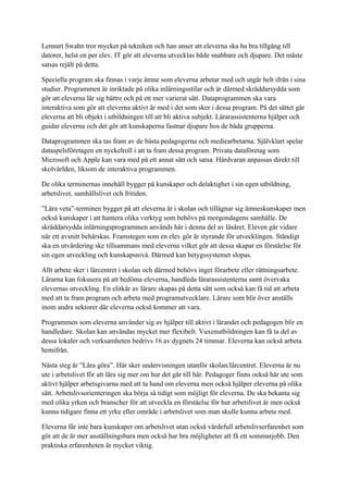 Lennart Swahn tror mycket på tekniken och han anser att eleverna ska ha bra tillgång till
datorer, helst en per elev. IT gör att eleverna utvecklas både snabbare och djupare. Det måste
satsas rejält på detta.

Speciella program ska finnas i varje ämne som eleverna arbetar med och utgår helt ifrån i sina
studier. Programmen är inriktade på olika inlärningsstilar och är därmed skräddarsydda som
gör att eleverna lär sig bättre och på ett mer varierat sätt. Dataprogrammen ska vara
interaktiva som gör att eleverna aktivt är med i det som sker i dessa program. På det sättet går
eleverna att bli objekt i utbildningen till att bli aktiva subjekt. Lärarassistenterna hjälper och
guidar eleverna och det gör att kunskaperna fastnar djupare hos de båda grupperna.

Dataprogrammen ska tas fram av de bästa pedagogerna och mediearbetarna. Självklart spelar
dataspelsföretagen en nyckelroll i att ta fram dessa program. Privata dataföretag som
Microsoft och Apple kan vara med på ett annat sätt och satsa. Hårdvaran anpassas direkt till
skolvärlden, liksom de interaktiva programmen.

De olika terminernas innehåll bygger på kunskaper och delaktighet i sin egen utbildning,
arbetslivet, samhällslivet och fritiden.

”Lära veta”-terminen bygger på att eleverna är i skolan och tillägnar sig ämneskunskaper men
också kunskaper i att hantera olika verktyg som behövs på morgondagens samhälle. De
skräddarsydda inlärningsprogrammen används här i denna del av läsåret. Eleven går vidare
när ett avsnitt behärskas. Framstegen som en elev gör är styrande för utvecklingen. Ständigt
ska en utvärdering ske tillsammans med eleverna vilket gör att dessa skapar en förståelse för
sin egen utveckling och kunskapsnivå. Därmed kan betygssystemet slopas.

Allt arbete sker i lärcentret i skolan och därmed behövs inget förarbete eller rättningsarbete.
Lärarna kan fokusera på att bedöma eleverna, handleda lärarassistenterna samt övervaka
elevernas utveckling. En elitkår av lärare skapas på detta sätt som också kan få tid att arbeta
med att ta fram program och arbeta med programutvecklare. Lärare som blir över anställs
inom andra sektorer där eleverna också kommer att vara.

Programmen som eleverna använder sig av hjälper till aktivt i lärandet och pedagogen blir en
handledare. Skolan kan användas mycket mer flexibelt. Vuxenutbildningen kan få ta del av
dessa lokaler och verksamheten bedrivs 16 av dygnets 24 timmar. Eleverna kan också arbeta
hemifrån.

Nästa steg är ”Lära göra”. Här sker undervisningen utanför skolan/lärcentret. Eleverna är nu
ute i arbetslivet för att lära sig mer om hur det går till här. Pedagoger finns också här ute som
aktivt hjälper arbetsgivarna med att ta hand om eleverna men också hjälper eleverna på olika
sätt. Arbetslivsorienteringen ska börja så tidigt som möjligt för eleverna. De ska bekanta sig
med olika yrken och branscher för att utveckla en förståelse för hur arbetslivet är men också
kunna tidigare finna ett yrke eller område i arbetslivet som man skulle kunna arbeta med.

Eleverna får inte bara kunskaper om arbetslivet utan också värdefull arbetslivserfarenhet som
gör att de är mer anställningsbara men också har bra möjligheter att få ett sommarjobb. Den
praktiska erfarenheten är mycket viktig.
 
