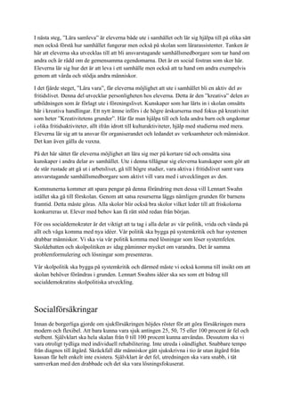 I nästa steg, ”Lära samleva” är eleverna både ute i samhället och lär sig hjälpa till på olika sätt
men också förstå hur samhället fungerar men också på skolan som lärarassistenter. Tanken är
här att eleverna ska utvecklas till att bli ansvarstagande samhällsmedborgare som tar hand om
andra och är rädd om de gemensamma egendomarna. Det är en social fostran som sker här.
Eleverna lär sig hur det är att leva i ett samhälle men också att ta hand om andra exempelvis
genom att vårda och stödja andra människor.

I det fjärde steget, ”Lära vara”, får eleverna möjlighet att ute i samhället bli en aktiv del av
fritidslivet. Denna del utvecklar personligheten hos eleverna. Detta är den ”kreativa” delen av
utbildningen som är förlagt ute i föreningslivet. Kunskaper som har lärts in i skolan omsätts
här i kreativa handlingar. Ett nytt ämne införs i de högre årskurserna med fokus på kreativitet
som heter ”Kreativitetens grunder”. Här får man hjälpa till och leda andra barn och ungdomar
i olika fritidsaktiviteter, allt ifrån idrott till kulturaktiviteter, hjälp med studierna med mera.
Eleverna lär sig att ta ansvar för organiserandet och ledandet av verksamheter och människor.
Det kan även gälla de vuxna.

På det här sättet får eleverna möjlighet att lära sig mer på kortare tid och omsätta sina
kunskaper i andra delar av samhället. Ute i denna tillägnar sig eleverna kunskaper som gör att
de står rustade att gå ut i arbetslivet, gå till högre studier, vara aktiva i fritidslivet samt vara
ansvarstagande samhällsmedborgare som aktivt vill vara med i utvecklingen av den.

Kommunerna kommer att spara pengar på denna förändring men dessa vill Lennart Swahn
istället ska gå till förskolan. Genom att satsa resurserna läggs nämligen grunden för barnens
framtid. Detta måste göras. Alla skolor blir också bra skolor vilket leder till att friskolorna
konkurreras ut. Elever med behov kan få rätt stöd redan från början.

För oss socialdemokrater är det viktigt att ta tag i alla delar av vår politik, vrida och vända på
allt och våga komma med nya idéer. Vår politik ska bygga på systemkritik och hur systemen
drabbar människor. Vi ska via vår politik komma med lösningar som löser systemfelen.
Skoldebatten och skolpolitiken av idag påminner mycket om varandra. Det är samma
problemformulering och lösningar som presenteras.

Vår skolpolitik ska bygga på systemkritik och därmed måste vi också komma till insikt om att
skolan behöver förändras i grunden. Lennart Swahns idéer ska ses som ett bidrag till
socialdemokratins skolpolitiska utveckling.



Socialförsäkringar
Innan de borgerliga gjorde om sjukförsäkringen höjdes röster för att göra försäkringen mera
modern och flexibel. Att bara kunna vara sjuk antingen 25, 50, 75 eller 100 procent är fel och
stelbent. Självklart ska hela skalan från 0 till 100 procent kunna användas. Dessutom ska vi
vara otroligt tydliga med individuell rehabilitering. Inte utreda i oändlighet. Snabbare tempo
från diagnos till åtgärd. Skräckfall där människor gått sjukskrivna i tio år utan åtgärd från
kassan får helt enkelt inte existera. Självklart är det fel, utredningen ska vara snabb, i tät
samverkan med den drabbade och det ska vara lösningsfokuserat.
 