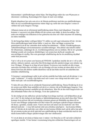 Inkomsttaket i sjukförsäkringen måste höjas. Det långsiktiga målet ska vara 90 procent av
inkomsten i ersättning. Karensdagen bör slopas så snart som möjligt.

Rigida tidsgränser har setts som ett av de främsta problemen med den nya sjukförsäkringen.
Men vår nye socialförsäkringsminister måste fråga sig varför det som fungerar i resten av
världen inte tycks fungera i Sverige.

Alliansen menar att en reformerad sjukförsäkring måste förses med tidsgränser. Utan dem
kommer vi successivt att glida tillbaka till det system som rådde, är deras huvudlinje. Det
enda som möjligen ska diskuteras är hur gränserna ska dras och vilket utrymme till undantag
de måste innehålla.

Är det borgerliga tänket verkligen bättre? Vi ställer oss milt sagt tveksamma till det. Att den
förra sjukförsäkringen hade brister håller vi med om. Men vad bägge systemen har
gemensamt är att de har vattentäta skott mellan huvudmännen – vården, Försäkringskassan,
Arbetsförmedlingen och kommunernas socialförvaltningar. Alla arbetar sekventiellt istället
för tillsammans, undantaget de s.k. överlämningsmötena som nu inrättats. Det är ett i grunden
felaktigt synsätt och resulterar obönhörligen i att system kan skylla på varandra när
ansvarsfrågan är otydlig. Den som genomgår rehabilitering ska ha sin anställning skyddad
under hela processen.

Vad vi vill se är ett system som baseras på FINSAM. I praktiken innebär det att vi vill se alla
aktörer, inklusive patient, samverka från första dagen på alla sjukskrivningar som sträcker sig
över 30 dagar. 30 dagar är en lång tid som bekant. En process som innebär att alla tvingas
samverka och bidra efter sitt behov och sin förmåga och inte invänta att nästa aktör tar vid. I
denna form kan alla aktörer snabbt identifiera vad de kan bidra med för att underlätta den
enskildes rehabilitering.

Vi kommer i sammanhanget osökt in på vad den enskilde kan bidra med och då närmar vi oss
ordet ”solidaritet”. Vi skulle vilja bidra med vad vi anser vara viktigt med det ordet i just
fallet med sjuk- och socialförsäkringarna.

Vi talar allt som oftast om en solidariskt finansierad sjukförsäkring. Denna försäkring är ett av
de system som håller ihop samhället och det är av yttersta vikt att försäkringen fungerar. Utan
denna försäkring kommer samhället på sikt delaminera. Men för att den skall fungera krävs att
alla inblandade bidrar efter sin förmåga. Även den sjukskrivne.

Är det rimligt att inte ställa krav på den kraftigt överviktige med knä- och höftproblem att gå
ner i vikt? Är det rimligt att inte begära av hjärtinfarktpatienten att den skall sluta röka? Dessa
kommer även på kort sikt att överutnyttja systemen genom att förbehålla sig rätten till en
livsstil som förlänger sjukperioden och ökar risken för ytterligare sjukskrivningar relaterade
till dessa, i grunden, osunda vanor. Vanor som kost och annat som de medvetet valt. Och
därmed medvetet – i vissa fall med det stöd som erfordras naturligtvis – kan komma tillrätta
med. Vi hävdar att de individer som väljer att inte komma tillrätta med vad de själva kan göra
för att minska trycket på såväl sjukvård som sjukförsäkring är djupt osolidariska med de som
skulle kunna behöva längre sjukskrivningar eller mer vårdresurser.

Vi vet att detta är att sticka ut hakan men vi måste i vår förnyelse se till vad ordet solidaritet
egentligen innebär. Vi har fastnat i resonemang kring den solidariska finansieringen och ser
 