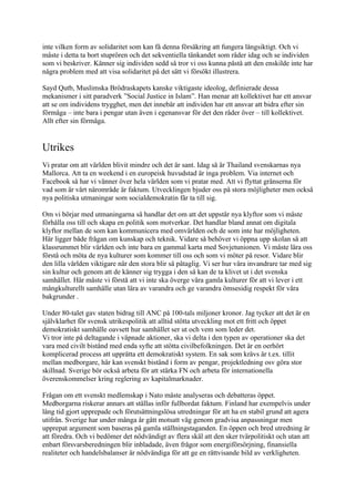 inte vilken form av solidaritet som kan få denna försäkring att fungera långsiktigt. Och vi
måste i detta ta bort stuprören och det sekventiella tänkandet som råder idag och se individen
som vi beskriver. Känner sig individen sedd så tror vi oss kunna påstå att den enskilde inte har
några problem med att visa solidaritet på det sätt vi försökt illustrera.

Sayd Qutb, Muslimska Brödraskapets kanske viktigaste ideolog, definierade dessa
mekanismer i sitt paradverk ”Social Justice in Islam”. Han menar att kollektivet har ett ansvar
att se om individens trygghet, men det innebär att individen har ett ansvar att bidra efter sin
förmåga – inte bara i pengar utan även i egenansvar för det den råder över – till kollektivet.
Allt efter sin förmåga.


Utrikes
Vi pratar om att världen blivit mindre och det är sant. Idag så är Thailand svenskarnas nya
Mallorca. Att ta en weekend i en europeisk huvudstad är inga problem. Via internet och
Facebook så har vi vänner över hela världen som vi pratar med. Att vi flyttat gränserna för
vad som är vårt närområde är faktum. Utvecklingen bjuder oss på stora möjligheter men också
nya politiska utmaningar som socialdemokratin får ta till sig.

Om vi börjar med utmaningarna så handlar det om att det uppstår nya klyftor som vi måste
förhålla oss till och skapa en politik som motverkar. Det handlar bland annat om digitala
klyftor mellan de som kan kommunicera med omvärlden och de som inte har möjligheten.
Här ligger både frågan om kunskap och teknik. Vidare så behöver vi öppna upp skolan så att
klassrummet blir världen och inte bara en gammal karta med Sovjetunionen. Vi måste lära oss
förstå och möta de nya kulturer som kommer till oss och som vi möter på resor. Vidare blir
den lilla världen viktigare när den stora blir så påtaglig. Vi ser hur våra invandrare tar med sig
sin kultur och genom att de känner sig trygga i den så kan de ta klivet ut i det svenska
samhället. Här måste vi förstå att vi inte ska överge våra gamla kulturer för att vi lever i ett
mångkulturellt samhälle utan lära av varandra och ge varandra ömsesidig respekt för våra
bakgrunder .

Under 80-talet gav staten bidrag till ANC på 100-tals miljoner kronor. Jag tycker att det är en
självklarhet för svensk utrikespolitik att alltid stötta utveckling mot ett fritt och öppet
demokratiskt samhälle oavsett hur samhället ser ut och vem som leder det.
Vi tror inte på deltagande i väpnade aktioner, ska vi delta i den typen av operationer ska det
vara med civilt bistånd med enda syfte att stötta civilbefolkningen. Det är en oerhört
komplicerad process att upprätta ett demokratiskt system. En sak som krävs är t.ex. tillit
mellan medborgare, här kan svenskt bistånd i form av pengar, projektledning osv göra stor
skillnad. Sverige bör också arbeta för att stärka FN och arbeta för internationella
överenskommelser kring reglering av kapitalmarknader.

Frågan om ett svenskt medlemskap i Nato måste analyseras och debatteras öppet.
Medborgarna riskerar annars att ställas inför fullbordat faktum. Finland har exempelvis under
lång tid gjort upprepade och förutsättningslösa utredningar för att ha en stabil grund att agera
utifrån. Sverige har under många år gått motsatt väg genom gradvisa anpassningar men
upprepat argument som baseras på gamla ställningstaganden. En öppen och bred utredning är
att föredra. Och vi bedömer det nödvändigt av flera skäl att den sker tvärpolitiskt och utan att
enbart försvarsberedningen blir inbladade, även frågor som energiförsörjning, finansiella
realiteter och handelsbalanser är nödvändiga för att ge en rättvisande bild av verkligheten.
 