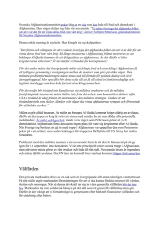 Svenska Afghanistankommittén pekar idag ut en väg som kan leda till fred och demokrati i
Afghanistan. Den vägen skiljer sig från vår nuvarande. ”Vi måste övertyga det afghanska folket
om att vi är där för att vinna deras fred, inte vårt krig”, skriver Torbjörn Pettersson, generalsekreterare
för Svenska Afghanistankommittén.

Denna enkla mening är nyckeln. Han klargör tre nyckelpunkter:

”Det första och viktigaste är att vi måste övertyga det afghanska folket om att vi är där för att
vinna deras fred inte vårt krig. Så länge insatserna i Afghanistan främst motiveras av att
bekämpa Al-Qaida kommer de att ifrågasättas av afghanerna. Är det därför vi låter
krigsherrarna sitta kvar? Är det därför vi blundar för korruptionen?

För det andra måste det övergripande målet att främja fred och utveckling i Afghanistan få
ett tydligare genomslag i avvägningen mellan de insatser som görs på olika vägar. Den
militära problemformuleringen måste tonas ned till förmån för politisk dialog och civil
återuppbyggnad. Mer specifikt bör detta syfta till att få till stånd ett funktionsdugligt och
legitimt statsbygge som kan leda fortsatt utvecklingssamarbete.

För det tredje bör bistånd inte kanaliseras via militära strukturer och de militära
fredsfrämjande insatserna måste hållas isär från det arbete som humanitära aktörer utför.
USA:s bistånd är idag främst ett instrument i den militära strategin. Tanken är att
biståndsprojekt som skolor, kliniker och vägar ska vinna afghanernas sympati och förtroende
för utländska styrkor.”

Målen avgör alltid insatsen. Är målet att besegra Al-Qaida kommer kriget aldrig att avslutas,
därför att den typen av krig är svårt att vinna med mindre än att man dödar alla potentiella
motståndare. Är målet verkligen fred, måste vi ta vägen som Pettersson pekar ut. I ett
demokratiskt Afghanistan finns dessutom ingen plats för vare sig krigsherrar eller Al-Qaida.
När Sverige tog beslutet att gå in med trupp i Afghanistan var uppgiften den som Pettersson
pekar på i sin artikel, men sedan ledningen för trupperna förflyttats till US Army har målen
förändrats.

Problemet med den militära insatsen i sin nuvarande form är att den är fokuserad på att ge
igen för 11 september, inte demokrati. Vi är inte principiellt emot svensk trupp i Afghanistan,
men närvaron måste göras av rätt orsaker och leda till rätt mål. Nuvarande insats är ingendera
och måste därför avslutas. Om FN åter tar kontroll över styrkan kommer frågan i helt annat ljus.



Välfärden
Den privata marknaden drivs av en sak som är övergripande allt annat nämligen vinstintresset.
På rätt ställe utgör marknaden förutsättningen för att vi ska kunna fördela resurser till vården,
skolan och omsorgen. När så denna drivkraft tar sig in i den generella välfärden blir det inte
bra. Marknaden tar inte solidarisk hänsyn på det sätt som ett generellt välfärdssystem gör.
Därför är det viktigt att vi fortsättningsvis gemensamt efter bärkraft finansierar välfärden och
får utdelning efter behov.
 