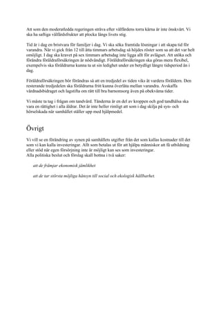 Att som den moderatledda regeringen sträva efter välfärdens torra kärna är inte önskvärt. Vi
ska ha saftiga välfärdsfrukter att plocka längs livets stig.

Tid är i dag en bristvara för familjer i dag. Vi ska söka framtida lösningar i att skapa tid för
varandra. När vi gick från 12 till åtta timmars arbetsdag så höjdes röster som sa att det var helt
omöjligt. I dag ska kravet på sex timmars arbetsdag inte ligga allt för avlägset. Att utöka och
förändra föräldraförsäkringen är nödvändigt. Föräldraförsäkringen ska göras mera flexibel,
exempelvis ska föräldrarna kunna ta ut sin ledighet under en betydligt längre tidsperiod än i
dag.

Föräldraförsäkringen bör förändras så att en tredjedel av tiden viks åt vardera föräldern. Den
resterande tredjedelen ska föräldrarna fritt kunna överlåta mellan varandra. Avskaffa
vårdnadsbidraget och lagstifta om rätt till bra barnomsorg även på obekväma tider.

Vi måste ta tag i frågan om tandvård. Tänderna är en del av kroppen och god tandhälsa ska
vara en rättighet i alla åldrar. Det är inte heller rimligt att som i dag skilja på syn- och
hörselskada när samhället ställer upp med hjälpmedel.


Övrigt
Vi vill se en förändring av synen på samhällets utgifter från det som kallas kostnader till det
som vi kan kalla investeringar. Allt som betalas ut för att hjälpa människor att få utbildning
eller stöd när egen försörjning inte är möjligt kan ses som investeringar.
Alla politiska beslut och förslag skall bottna i två saker:

   att de främjar ekonomisk jämlikhet

   att de tar största möjliga hänsyn till social och ekologisk hållbarhet.
 