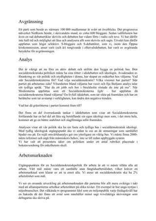 Avgränsning
Ett parti som består av närmare 100 000 medlemmar är svårt att överblicka. Det progressiva
nätverket NetRoots består, i skrivandets stund, av cirka 600 bloggare. Sedan valförlusten har
även en rad debattartiklar skrivits och debatten har vidare förts i radio och teve. Vi har därför
inte haft tid och möjlighet att läsa och analysera allt som skrivits och sagts. Urvalet kan därför
uppfattas som högst selektivt. S-bloggare och S-debattörer, som vi, inom den Öppna
kriskommission, anser varit (och är) tongivande i eftervalsdebatten, har varit av avgörande
betydelse för avgränsningen.

Analys
Det är viktigt att nu föra en aktiv debatt och utifrån den bygga en politisk bas. Den
socialdemokratiska politiken måste ha sina rötter i idédebatten och ideologin. Avsaknaden av
förankring av vår politik och otydligheten i denna, har skapat en osäkerhet hos väljarna. Vad
står Socialdemokraterna för? Vad vilja socialdemokratin? Vilka visioner har partiet? Står
partiet på arbetarnas sida? Vilsenheten bland väljarna har vuxit och Ilja Batljans analys talar
sitt tydliga språk: ”Har du ett jobb och bor i Stockholm röstade du inte på oss”. När
Moderaterna uppfattas som ett Socialdemokraterna light – hur uppfattas då
socialdemokraterna bland väljarna? En livfull idédebatt, som tar sikte på framtiden och har en
berättelse som tar avstamp i verkligheten, kan ändra den negativa trenden.

Vad har då gräsrötterna i partiet kommit fram till?

Det finns en del överraskande tankar i idédebatten som visar att Socialdemokraterna
fortfarande har en hel del att lära sig beträffande sin egen ideologi men som, i det stora hela,
kommer att ge en bättre stabilitet och slagförmåga inför framtiden.

Analysen visar att vår politik ska ha sin fasta och tydliga bas i socialdemokratisk ideologi.
Med tydlig ideologisk utgångspunkt ska vi sedan ta oss an de utmaningar som samhället
bjuder oss på. En rejäl omvärldsanalys ger oss ytterligare en viktig bas. Vi måste finna 2000-
talets reformer och utgå från människors behov, inte se till redan uppbyggda system.
Vi har valt att presentera idéer om politiken under ett antal rubriker placerade i
bokstavsordning för enkelhetens skull.


Arbetsmarknaden
Utgångspunkten för en Socialdemokratiskpolitik för arbete är att vi måste tillåta alla att
arbeta. Vårt mål måste vara ett samhälle utan långtidsarbetslöshet, vilket kräver en
arbetsmarknad som klarar av att ta emot alla. Vi anser att socialdemokratin ska ha 2%
arbetslöshet som mål.

Vi ser en oroande utveckling på arbetsmarknaden där parterna blir allt mera oviktiga i takt
med att allianspartierna urholkar arbetsrätten på olika nivåer. Ett exempel är hur unga nyttjas i
nöjesbranschen. Det välkända tv-programmet Idol som en miljonpublik varje fredagskväll har
en baksida då det finns ett avtal som innehåller minst sagt tvivelaktiga skrivningar som
deltagarna ska skriva på.
 