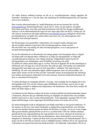 Att stärka fackens ställning kommer att bli en av socialdemokratins viktiga uppgifter för
framtiden. Samtidigt ser vi att det finns alla anledning för fackföreningsrörelsen att rannsaka
och se över strukturer.

Den svenska arbetsmarknaden är i stadd förändring och det har kommit fler och fler
bemanningsföretag. Bemanningsföretag i sig är inte av ondo, om det regleras vad gäller
lönevillkor med mera; men låter man detta kombineras med allt fler otrygga anställningar
riskerar vi få en arbetsmarknad där ingen till slut vågar säga ifrån och då är vi farligt ute. På
sikt riskerar systemet att allvarligt underminera den fackliga rörelsens möjligheter att påverka
på arbetsplatserna vad gäller lön, arbetsvillkor med mera och vara arbetstagarnas röst i
kontakter med arbetsgivarparten.

De försämringar som genomförts i arbetsrätten, till exempel mindre arbetsgivares
rätt att ensidigt undanta två personer från turordningsreglerna, måste tas bort.
Det ska heller inte vara möjligt att sätta turordningsreglerna i Las ur spel genom att
använda bemanningsföretag.

Fas tre för arbetslösa är en förnedrande och många gånger rent utnyttjande form av åtgärd.
Att skapa jobb och därmed säkra välfärden är en fråga om näringspolitik, en fråga där
socialdemokraterna alltid har varit väldigt skickliga. Jobbpolitiken måste knytas till
näringspolitiken och utbildningen samt till hållbar utveckling och miljö.
En politik för arbete måste bäras upp av två ben. Det ena är åtgärder för att öka efterfrågan av
arbetskraft, det vill säga att se till att det finns fler jobb att söka. Det handlar om traditionell
näringspolitik med andra ord, samt att fylla igen hålen i välfärden. Det andra benet är
utbildning. De som varit arbetslösa tappar snabbt kompetens inom sitt yrkesområde, och
andra måste skolas om för att hitta ett jobb. Genomför snarast ett kunskapslyft där arbetslösa
kan studera med generöst studiestöd i nivå med a-kassan. Generöst studiestöd stimulerar till
byte av yrkesbana till bristyrken.

Vi måste återskapa ett anständigt arbetsliv i Sverige. Alla anställda ska ha tillgång till en bra
företagshälsovård. Fler och fler arbetar under förhållande och till löner som är rent ut sagt
oanständiga exempelvis städpersonal, bärplockare och lantarbetare. Det finns flera orsaker till
detta, här följer några av dem.

Lavaldomen är den främsta orsaken till att den svenska modellen på arbetsmarknaden rämnar
i sömmarna, eftersom den ger utländska företag en möjlighet att underavlöna sina anställda
jämfört med resten av den svenska arbetsmarknaden. Trots upprepade varningar från LO och
andra fackföreningar ryckte regeringen Reinfeldt på axlarna och tyckte allt var bra.

En annan bidragande orsak är fattigdomen som följde med fallet av det gamla östblocket. Vi
har numera en rätt stor svart sektor bestående av papperslösa migrantarbetare som försörjer
sig och sina familjer hemma genom att arbeta till slavlöner i Sverige. Att tro att vi kan stoppa
detta genom hårdare gränskontroller är ett leva i en drömvärld, USA har världens hårdaste
gränskontroll men migrantarbetarna har inga problem att ta sig in, eftersom de motiveras av
överlevnad. De bor ofta i kyffen eller på arbetsplatsen, deras arbetsmiljö är usel och deras
rättigheter är obefintliga. I spåren på detta finns även prostitution och människohandel. Det vi
pratar om här är allt från en minister med en städhjälp boende i källaren till en väl organiserad
verksamhet som genom bulvaner kan landa kontrakt i väl etablerade verksamheter. Det är en
 